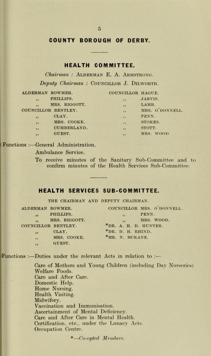 COUNTY BOROUGH OF DERBY. HEALTH COMMITTEE. Chairman : Alderman E. A. Armstrong. Deputy Chairman : Councillor J. Dilworth. ALDERMAN BOWMER. „ PHILLIPS. ,, MRS. RIGGOTT. COUNCILLOR BENTLEY. ,, CLAY. ,, MRS. COOKE. ,, CUMBERLAND. ,, GUEST. COUNCILLOR HAGUE. „ JARVIS. ,, LAMB. MRS. O’dONNELL ,. PENN. STOKES. ,, STOTT. MRS. WOOD i Functions :—General Administration. Ambulance Service. To receive minutes of the Sanitary Sub-Committee and to confirm minutes of the Health Services Sub-Committee. HEALTH SERVICES SUB-COMMITTEE. THE CHAIRMAN AND DEPUTY CHAIRMAN. I ALDERMAN BOWMER. „ PHILLIPS. ,, MRS. RIGGOTT. COUNCILLOR BENTLEY. „ CLAY. ,, MRS. COOKE. ,, GUEST. COUNCILLOR MRS. O’UONNELL „ PENN. ,, MRS. WOOD. *DR. A. H. D. HUNTER. *DR. D. H. RHIND. *MR. N. MCKANE. p'unctions :—Duties under the relevant Acts in relation to ;— I Care of Mothers and Young Children (including Day Niir.s('ries) Welfare Foods. I Care and After Care. Domestic Help. Home Nursing. Health Visiting, f Midwifery. \ Vaccination and Immunisation. Ascertainment of Mental Deficiency. ( Care and After Care in Mental Health. I Certification, etc., under the Lunacy .Acts. Occupation Centre. *—Co-opted Memherx.