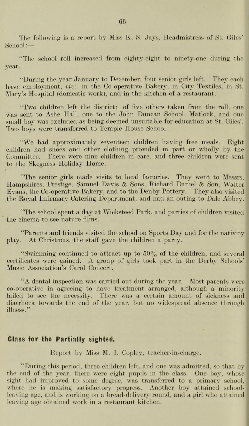 Tlie following is a rvpoii hv Miss K. S. Jays, Hcadinistress of Si. Ciilos' School:— “The school roll inorcasorl from cightv-ciglit to ninoty-ojic during the year. “During the year January to Decembe^r, four senior girls left. They each have employment, viz: in the Co-operative Bakery, in City Textiles, in St. Mary’s Hospital (domestic work), and in the kitchen of a restaurant. “Two children left the district; of five others taken from the roll, one was sent to Ashe Hall, one to the John Duncan School, Matlock, and one small bo}^ was excluded as being deemed unsuitable for education at St. Giles’. Two boys were transferred to Temple House School. “We had approximately seventeen children having free meals. Eight children had shoes and other clothitag provided in part or wholly by the Committee. There were nine children in care, and three children were sent to the Skegness Holiday Home. “The senior girls made visits to local factories. The}^ went to Messrs. Hampshires, Prestige, Samuel Davis & Sons, Richard Daniel & Son, Walter Evans, the Co-operative Bakery, and to the Denby Pottery. They also visited the Royal Infirmary Catering Department, and had an outing to Dale Abbey. “The school spent a day at Wicksteed Park, and parties of children visited the cinema to see nature films. “Parents and friends visited the school on Sports Day and for the nativity play. At Christmas, the staff gave the children a party. “Swimming continued to attract tip to of the children, and several certificates were gained. A group of girls took part in the Derby Schools’ Music Association’s Carol Concert. “A dental inspection was carried out during the year. Most parents were co-operative in agreeing to have tre-atment arranged, although a minority failed to see the necessity. There was a certain amount of sickness and diarrhoea towards the ciifl of the year, hut no w ides]tread absence through illness.’’ Glass for the Partially sighted. Re])ort by Miss M. 1. Copley, teacher-in-charge. “During this period, three children left, and one was admitted, so that by the end of the year, there w(‘re eight jtupils in the class. One boy, whose sight had improved to some degree, was transferred to a ])rimarv school, when* he is making .satisfactory |)rogress. Another boy attained .school- leaving age, and is working o!i a bread-dt'livery round, and a girl w lut attained leaving age obtained work in a restaurant kitchen,