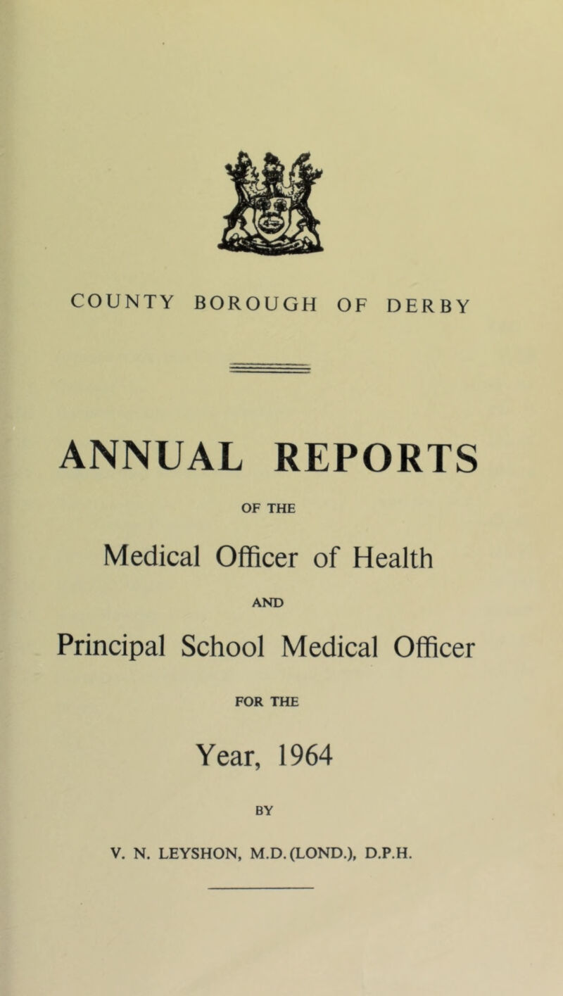 COUNTY BOROUGH OF DERBY ANNUAL REPORTS OF THE Medical Officer of Health AND Principal School Medical Officer FOR THE Year, 1964 BY V. N. LEYSHON, M.D.(LOND.), D.P.H.