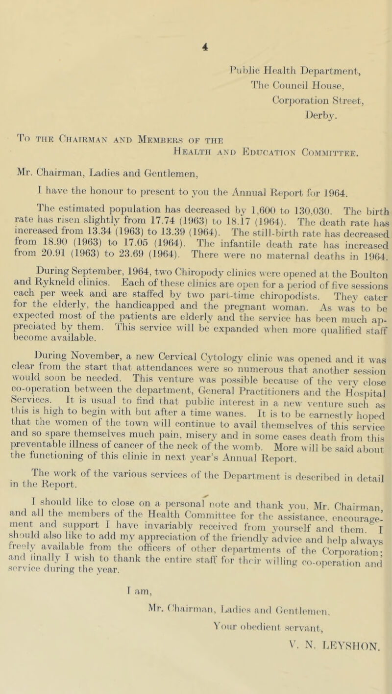 Pu))lic HoaltJi Department, Die CounciJ House, Corporation Street, Derbj^ To THE Chairman and Members of the Health and Hduoation Committee. Mr. Chairman, Ladies and Gentlemen, I liave tlie honour to [iresent to you the AnnuaJ Report for 1964. The estimated jiopulation has decreased bv 1.600 to 130,030. The birth rate lias risen slightly from 17.74 (1963) to 18.17 (1964). The death rate has increased from 13.34 (1963) to 13.39 (1964). The still-birth rate has decreased from 18.90 (1963) to 17.05 (1964). The infantile death rate has increased from 20.91 (1963) to 23.69 (1964). There were no maternal deaths in 1964. During Septe.mber, 1964, two Chiropody clinics i\ ere opened at the Boulton and Rykneld clinics. Bach of these clinics are open lor a jjeriod of five sessions each per week and are staffed by two part-time chiropodists. They cater for the elderly, the handicapped and the pregnant Avoman. As was to be expected most of the patients are elderly and the service has been much ai)- preciated by them. This service Avill be expanded when more (lualihed staff become available. Dining November, a nev^ Cervical Cytology clinic was ojAcned and it was clear from the start that attendances were so numerous that another session would soon be needed. Tins venture was ])ossible because of the very close co-operation between the department. General Practitioners and the Hospital Services. It is usual to find that public interest in a iuda' venture such as this is high to begin with but after a time wanes. It is to be earnestly lioix'd that tlie Avomen of the toAvn aaIII continue to avail them.selAes of this service and so spare themselves much pain, misery and in some cases death from this preventable illness of cancer of the neck of the A\ omb. More will be .said about the functioning of this clinic in next year’s Annual Report. The work of the various services of the Di'jiartment is described in detail in the Report. 1 should like to close on a jiersonal note and thank vou. Mr Chairman and all the membiTs of the Health Committee for the assistance encourage’ ment and support I have invariably receiA-ed from yourself and them T slioidd also like to add my appreciation of the friendly adyice and help ahvaA's treely available from the officers of other de])artments of the CorDoration* and nnally 1 wish to thank the entire staff for their willing co-operation and service during the year. I am, Mr. ( hail man, Ladii'.s a-ud Gi'ntlenu'n. N our obi'dient seiwant , \'. N. I.LVSHON.