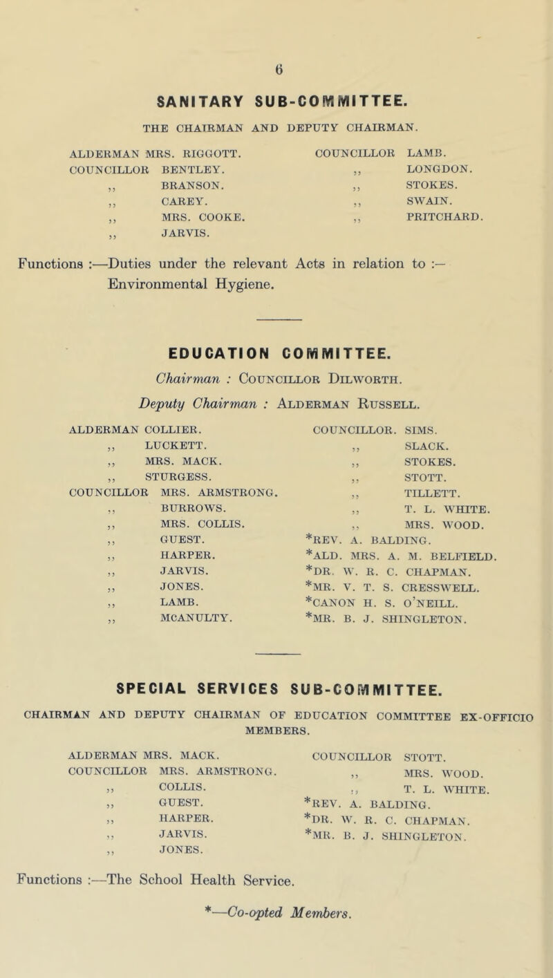 SANITARY SUB-COMMITTEE ■ THE CHAIRMAN AND DEPUTY CHAIRMAN. ALDERMAN MRS. RIGGOTT. COUNCILLOR LAMB. COUNCILLOR BENTLEY. 3 3 LONGDON. ) 3 BRANSON. 3 3 STOKES. 3 3 CAREY. 3 3 SWAIN. 3 3 MRS. COOKE. 3 3 PRITCHARD 3 3 JARVIS. Functions :—Duties under the relevant Acts in relation to Environmental Hygiene. EDUCATtON COMMITTEE. Chairman : Councillor Dilworth. Deputy Chairman : Alderman Russell. ALDERMAN COLLIER. ,, LUCKETT. ,, MRS. MACK. ,, STURGESS. COUNCILLOR MRS. ARMSTRONG. ,, BURROWS. ,, MRS. COLLIS. ,, GUEST. ,, HARPER. ,, JARVIS. ,, JONES. ,, LAMB. ,, MCANULTY. COUNCILLOR. SIMS. ,, SLACK. ,, STOKES. ,, STOTT. ,, TILLETT. ,, T. L. WHITE. ,, MRS. WOOD. *REV. A. BALDING. *ALD. MRS. A. M. BELFIELD. *DR. W. R. C. CHAPMAN. *MR. V. T. S. CRESSWELL. *CANON H. S. o’nEILL. *MR. B. J. SHINGLETON. SPECIAL SERVICES SUB-COMMITTEE. CHAIRMAN AND DEPUTY CHAIRMAN OF EDUCATION COMMITTEE EX-OFFICIO MEMBERS. ALDERMAN MRS. MACK. COUNCILLOR MRS. ARMSTRONG. ,, COLLIS. „ GUEST. ,, HARPER. ,, JARVIS. ,, JONES. * * * COUNCILLOR STOTT. ,, MRS. WOOD. !, T. L. WHITE. REV. A. BALDING. DR. W. R. C. CHAPMAN. MR. B. J. SHINGLETON. Functions :—The School Health Service.