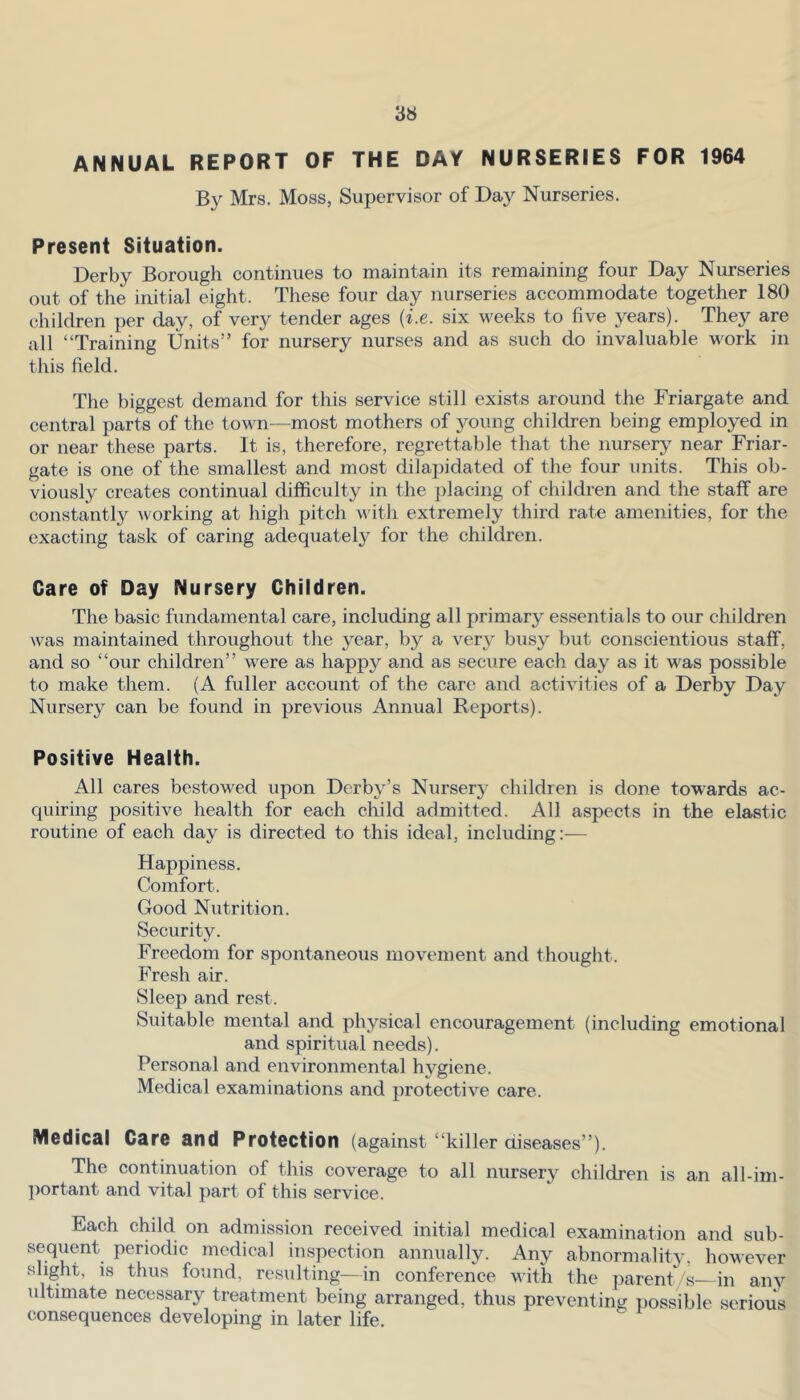 ANNUAL REPORT OF THE DAY NURSERIES FOR 1964 By Mrs. Moss, Supervisor of Da}'’ Nurseries. Present Situation. Derby Borough continues to maintain its remaining four Day Nurseries out of the initial eight. These four day nurseries accommodate together 180 children per day, of very tender ages {i.e. six weeks to five years). They are all “Training Units” for nursery nurses and as such do invaluable work in this field. The biggest demand for this service still exists around the Friargate and central parts of the town—most mothers of young children being employed in or near these parts. It is, therefore, regrettable that the nursery near Friar- gate is one of the smallest and most dilajfidated of the four units. This ob- viously creates continual difficulty in the ])lacing of children and the staff are constantly working at high pitch with extremely third rate amenities, for the exacting task of caring adequately for the children. Care of Day Nursery Children. The basic fundamental care, including all primary essentials to our children was maintained throughout the year, by a very busy but conscientious staff, and so “our children” were as happy and as secure each day as it was possible to make them. (A fuller account of the care and activities of a Derby Day Nursery can be found in previous Annual Reports). Positive Health. All cares bestowed upon Derby’s Nursery children is done towards ac- quiring positive health for each child admitted. All aspects in the elastic routine of each day is directed to this ideal, including:— Happiness. Comfort. Good Nutrition. Security. Freedom for spontaneous movement and thought. Fresh air. Sleep and rest. Suitable mental and physical encouragement (including emotional and spiritual needs). Personal and environmental hygiene. Medical examinations and protective care. Medical Care and Protection (against “killer diseases”). The continuation of this coverage to all nursery children is an all-iin- ])ortant and vital part of this service. Each child on admission received initial medical examination and sub- sequent periodic medical inspection annually. Any abnormality, however slight, is thus found, resulting—in conference with the ])arent/s—in any ultimate necessary treatment being arranged, thus preventing possible serious consequences developing in later life.