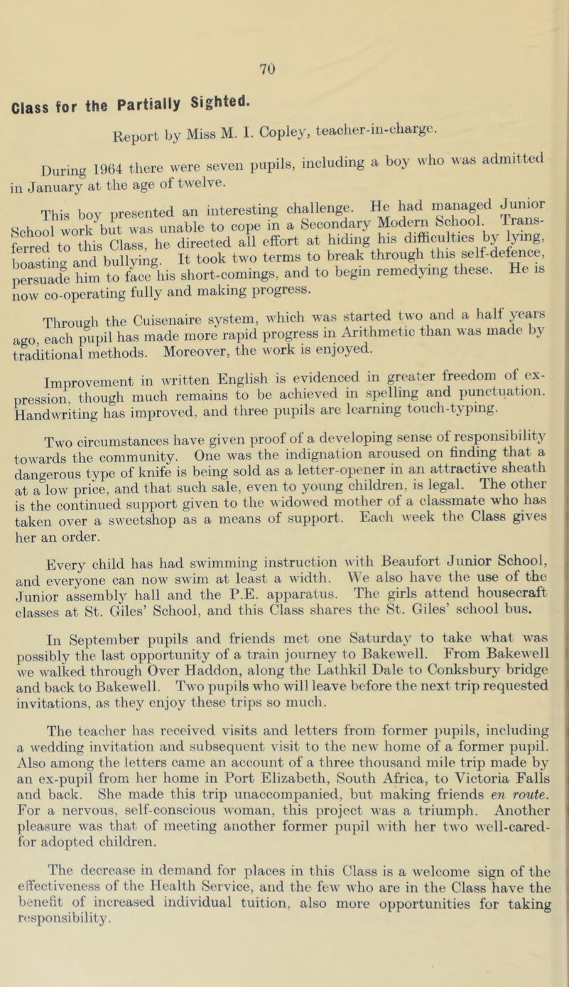 Class for the Partially Sighted. Report by Miss M. I. Copley, teacher-in-charge. During there were seven pupils, including a boy who was admitted in January at the age of twelve. This boy presented an interesting challenge. had managed Jumor School work but was unable to cope in a Secondary Modern School. Trans- ferred to this Class, he directed all effort at hiding his difficulties by lying, boasting and bullying. It took two terms to break through this self-defence, perslde him to face his short-comings, and to begin remedying these. He is now co-operating fully and making progress. Through the Cuisenaire system, which was started two and a half years ago, each pupil has made more rapid progress in Arithmetic than was made by traditional methods. Moreover, the work is enjoyed. Improvement in written English is evidenced in greater freedom of ex- pression, though much remains to be achieved in spelling and punctuation. Handwriting has improved, and three pupils are learning touch-typing. Two circumstances have given proof of a developing sense of responsibility towards the community. One was the indignation aroused on finding that a dangerous type of knife is being sold as a letter-opener in an attractive sheath at a low price, and that such sale, even to young children, is legal. The other is the continued support given to the widowed mother of a classmate who has taken over a sveetshop as a means of support. Each week the Class gives her an order. Every child has had swimming instruction with Beaufort Junior School, and everyone can now swim at least a width. W e also have the use of the Junior assembly hall and the P.E. apparatus. The girls attend housecraft classes at St. Giles’ School, and this Class shares the St. Giles’ school bus. In September pupils and friends met one Saturday to take what was possibly the last opportunity of a train journey to Bakewell. From Bakewell we walked through Over Haddon, along the Lathkil Dale to Conksbur}^ bridge and back to Bakewell. Two pupils who will leave before the next trip requested invitations, as they enjoy these trips so much. The teacher has received visits and letters from former pupils, including a wedding invitation and subsequent visit to the new home of a former pupil. i\lso among the letters came an account of a three thousand mile trip made by an ex-pupil from her home in Port Elizabeth, Soidh Africa, to Victoria Falls and back. She made this trip unaccompanied, but making friends en route. For a nervous, self-conscious woman, this project was a triumph. Another pleasure was that of meeting another former jnipil with her two well-cared- for adopted children. The decrease in demand for places in this Class is a welcome sign of the effectiveness of the Health Service, and the few who are in the Class have the benefit of increased individual tuition, also more opportunities for taking responsibility.