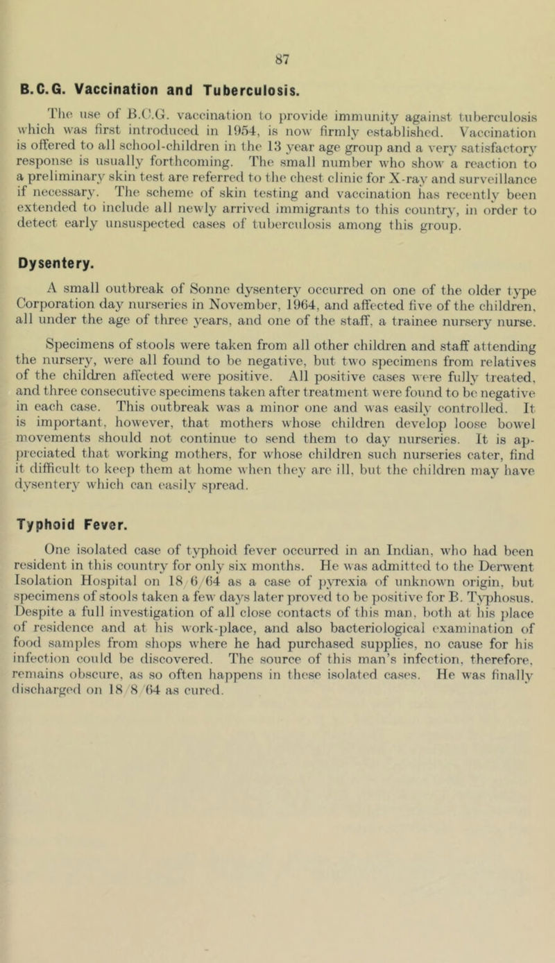 B.C.G. Vaccination and Tuberculosis. I’ho use of vaccination to provide immunity against tuberculosis which was first introduced in 1954, is now firmly established. Vaccination is offered to all school-children in the 13 year age group and a very satisfactory response is usually forthcoming. The small number who show a reaction to a preliminary skin test are referred to the chest clinic for X-ray and surveillance if necessary. The scheme of skin testing and vaccination has recently been extended to include all newly arrived immigrants to this country, in order to detect early unsuspected cases of tuberculosis among this group. Dysentery. A small outbreak of 8onne dysentery occurred on one of the older tj'pe Corporation day nurseries in November, 1964, and affected five of the children, all under the age of three years, and one of the staff, a trainee nursery nurse. Specimens of stools were taken from all other children and staff attending the nursery, were all found to be negative, but two specimens from relatives of the children affected were positive. All positive cases were fully treated, and three consecutive specimens taken after treatment were found to be negative in each case. This outbreak was a minor one and was easily controlled. It is important, however, that mothers whose children develop loose bowel movements should not continue to send them to day nurseries. It is ap- {)reciated that working mothers, for whose children such nurseries cater, find it difficult to keep them at home when they arc ill, but the children may have dysentery which can easily s])read. Typhoid Fever. One i.solated case of typhoid fever occurred in an Indian, who had been resident in this country for only six months. He was admitted to the Denvent Isolation Hospital on 18 6 64 as a case of jnTexia of unknown origin, but specimens of stools taken a few days later y)roved to be positive few B. Tvyjhosus. Despite a full investigation of all close contacts of this man, both at his ])lace of residence and at his work-})lace, and also bacteriological examination of food samples from shops where he had purchased su])plies, no cause for his infection could be discovered. The source of this man’s infection, therefore, remains obscure, as so often happens in these isolated cases. He was finally discharged on 18/8 (54 as cured.