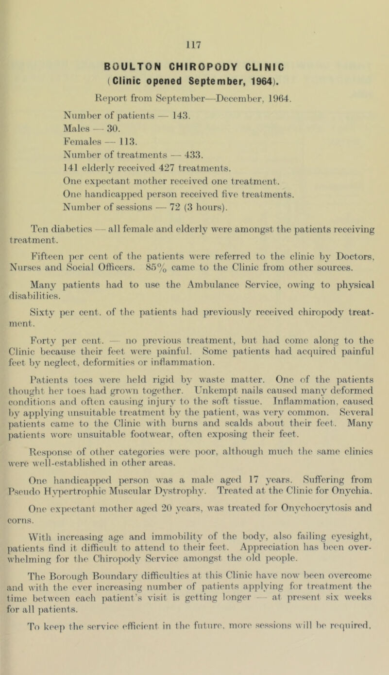 BOULTON CHIROPODY CLINIC (Clinic opened September, 1964). Report from 8eptember—December, 1964. Number of patients — 143. .Males — 30. Females — 113. Number of treatments — 433. 141 elderly received 427 treatments. One ex])(K;tant mother received one trc'atment. One handicapped j)erson received five treatments. Number of sessions — 72 (3 hours). Ten diabetics — all female and elderly were amongst tlie patients receiving treatment. Fifteen ])er cent of the patients were referred to the clinic by Doctors, Nurses and Social Officers. 85% came to the Clinic from ofher sources. Many patients had to use the .Ambulance Service, owing to physical disabilities. Sixty per cent, of the patients had previously received chiropody treat- nu'nt. Forty p(‘r cent. - no previous treatment, but had come along to the Clinic because their feet were ])ainful. Some patients had acquired painful feet b}'’ neglect, deformities or inflammation. Patients toes were held rigid by waste matter. One of the patients thought her toes had grown together. Unkempt nails caused many deformed conditions and often causing injury to the soft tissue. Inflammation, caused by applying unsuitable treatment l)y the patient, was very common. Several patients came to the Clinic with burns and scalds about their feet. Many patients wore unsuitable footwear, often exposing their feet. Response of otlier categories wen* ])oor, although much the same clinics were well-established in other areas. One handicapped person was a male aged 17 years. Suffering from P.seudo FI \q)ertrophic Muscular Dystrophy. Treated at the Clinic for Onychia. One expf'ctant mother aged 20 yc'ars, was treated for Onychocrytosis and corns. With increasing age and immobility of the body, also failing eyesight, ])atients find it difficult to attend to their feet. Apjireciation has been over- whelming for the Chiropody vService amongst the old people. The Borough Boundary difficulties at this Clinic have now been overcome and with the ever increasing number of patients applying for treatment the time between each jiatient’s visit is getting longer - at pn^sent six weeks for all patients. To kec]) the service efficient in the future, mon' .sessions will be reipiired.