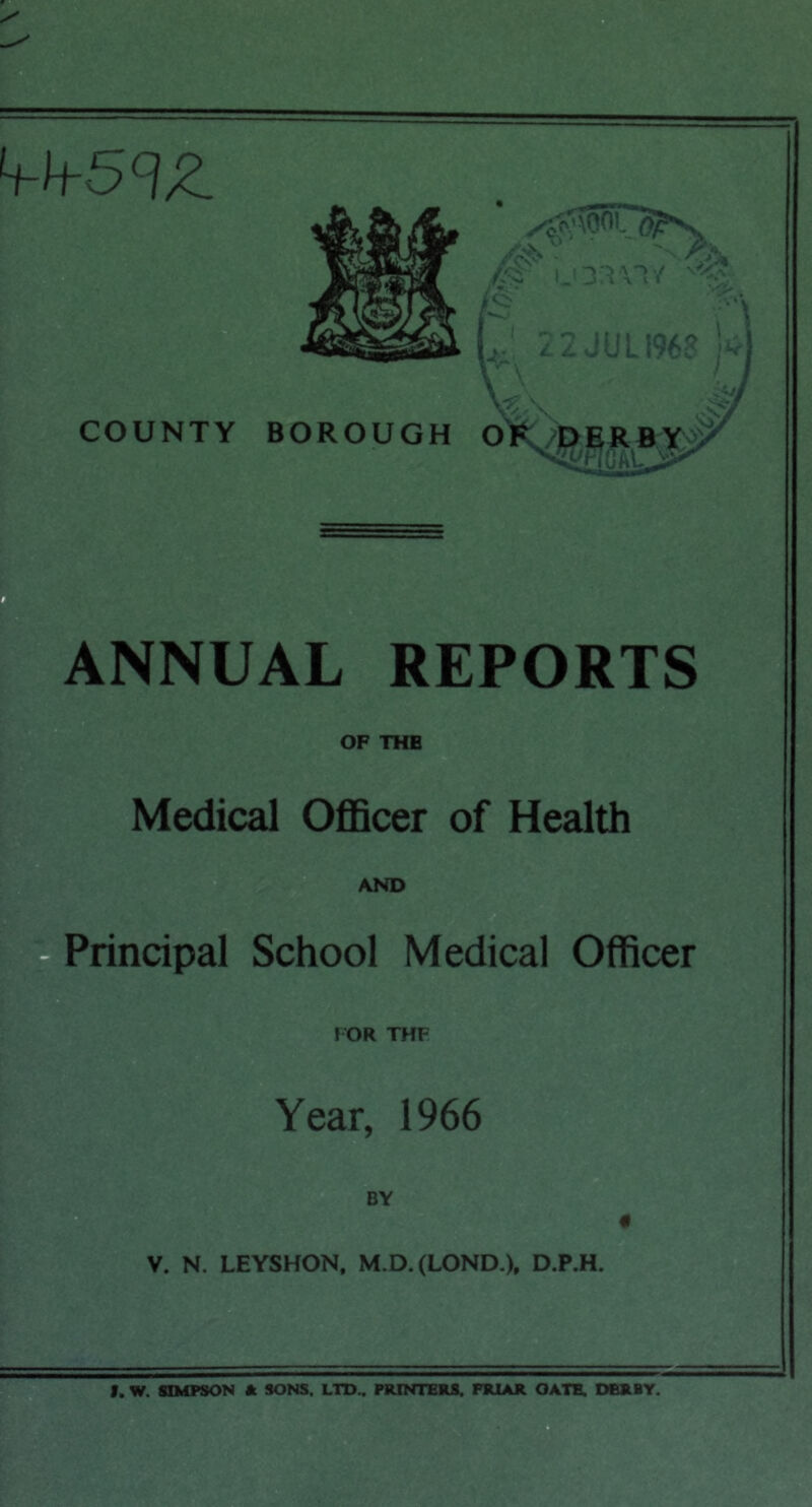 h-h-5<lZ f ^ 22JUL1968 COUNTY BOROUGH OK^j^ffiRS^ ANNUAL REPORTS OF THE Medical Officer of Health AND ||rtPrincipal School Medical Officer I OR THF Year, 1966 BY V. N. LEYSHON, M.D.(LOND.)p D.P.H. f. W. SIMPSON * SONS. LTD.. PRINTERS. FRIAR GATE. DERBY.
