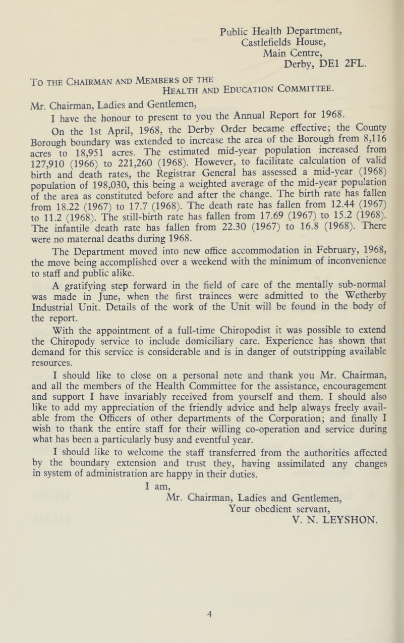 Public Health Department, Castlefields House, Main Centre, Derby, DEI 2FL. To THE Chairman and Members of the Health and Education Committee. Mr. Chairman, Ladies and Gentlemen, I have the honour to present to you the Annual Report for 1968. On the 1st April, 1968, the Derby Order became effective; the County Borough boundary was extended to increase the area of the Borough from 8,116 acres to 18,951 acres. The estimated mid-year population increased from 127,910 (1966) to 221,260 (1968). However, to facilitate calculation of valid birth and death rates, the Registrar General has assessed a mid-year (1968) population of 198,030, this being a weighted average of the mid-year population of the area as constituted before and after the change. The birth rate has fallen from 18.22 (1967) to 17.7 (1968). The death rate has fallen from 12.44 (1967) to 11.2 (1968). The still-birth rate has fallen from 17.69 (1967) to 15.2 (1968). The infantile death rate has fallen from 22.30 (1967) to 16.8 (1968). There were no maternal deaths during 1968. The Department moved into new office accommodation in February, 1968, the move being accomplished over a weekend with the minimum of inconvenience to staff and public alike. A gratifying step forward in the field of care of the mentally sub-normal was made in June, when the first trainees were admitted to the Wetherby Industrial Unit. Details of the work of the Unit will be found in the body of the report. With the appointment of a full-time Chiropodist it was possible to extend the Chiropody service to include domiciliary care. Experience has shown that demand for this service is considerable and is in danger of outstripping available resources. I should like to close on a personal note and thank you Mr. Chairman, and all the members of the Health Committee for the assistance, encouragement and support I have invariably received from yourself and them. I should also like to add my appreciation of the friendly advice and help always freely avail- able from the Officers of other departments of the Corporation; and finally I wish to thank the entire staff for their willing co-operation and service during what has been a particularly busy and eventful year. I should like to welcome the staff transferred from the authorities affected by the boundary extension and trust they, having assimilated any changes in system of administration are happy in their duties. I am, Mr. Chairman, Ladies and Gentlemen, Your obedient servant, V. N. LEYSHON.