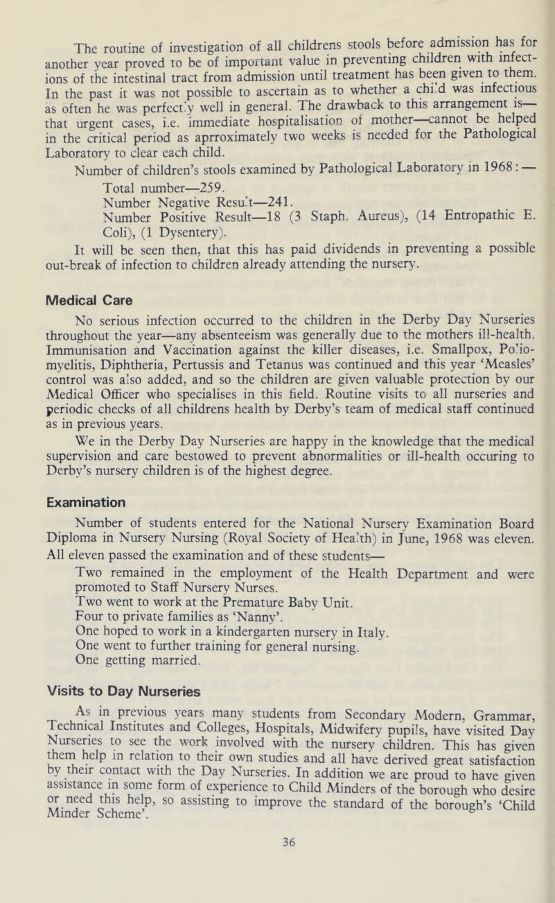 The routine of investigation of all childrens stools before admission has for another year proved to be of important value in preventing children with infect- ions of the intestinal tract from admission until treatment has been given to them. In the past it was not possible to ascertain as to whether a chi-d was infectious as often he was perfectly well in general. The drawback to this arrangement is that urgent cases, i.e. immediate hospitalisation of mother—cannot be helped in the critical period as aprroximately two weeks is needed for the Pathological Laboratory to clear each child. Number of children’s stools examined by Pathological Laboratory in 1968: Total number—259. Number Negative Result—241. Number Positive Result—18 (3 Staph. Aureus), (14 Entropathic E. Coli), (1 Dysentery). It will be seen then, that this has paid dividends in preventing a possible out-break of infection to children already attending the nursery. Medical Care No serious infection occurred to the children in the Derby Day Nurseries throughout the year—any absenteeism was generally due to the mothers ill-health. Immunisation and Vaccination against the killer diseases, i.e. Smallpox, Po’io- myelitis. Diphtheria, Pertussis and Tetanus was continued and this year ‘Measles’ control was also added, and so the children are given valuable protection by our Medical Officer who specialises in this field. Routine visits to all nurseries and periodic checks of all childrens health by Derby’s team of medical staff continued as in previous years. We in the Derby Day Nurseries are happy in the knowledge that the medical supervision and care bestowed to prevent abnormalities or ill-health occuring to Derby’s nursery children is of the highest degree. Examination Number of students entered for the National Nursery Examination Board Diploma in Nursery Nursing (Royal Society of Health) in June, 1968 was eleven. All eleven passed the examination and of these students— Two remained in the employment of the Health Department and were promoted to Staff Nursery Nurses. Two went to work at the Premature Baby Unit. Four to private families as ‘Nanny’. One hoped to work in a kindergarten nursery in Italy. One went to further training for general nursing. One getting married. Visits to Day Nurseries As in previous years many students from Secondary Modern, Grammar, Technical Institutes and Colleges, Hospitals, Midwifery pupils, have visited Day Nurseries to see the work involved with the nursery children. This has given them help in relation to their own studies and all have derived great satisfaction by their contact with the Day Nurseries. In addition we are proud to have given assistance in some form of experience to Child Minders of the borough who desire or need this help, so assisting to improve the standard of the borough’s ‘Child Minder Scheme .