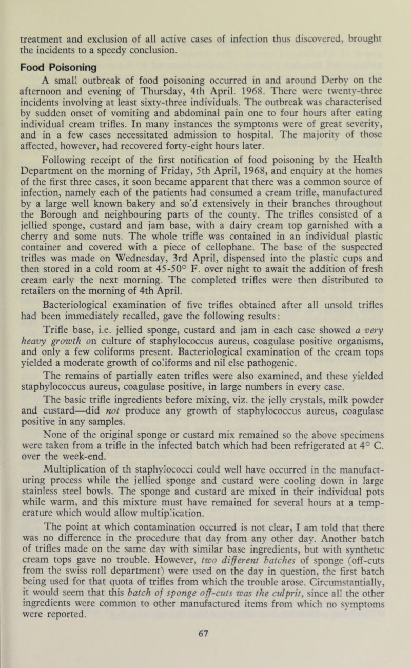 treatment and exclusion of all active cases of infection thus discovered, brought the incidents to a speedy conclusion. Food Poisoning A small outbreak of food poisoning occurred in and around Derby on the afternoon and evening of Thursday, 4th April. 1968. There were twenty-three incidents involving at least sixty-three individuals. The outbreak was characterised by sudden onset of vomiting and abdominal pain one to four hours after eating individual cream trifles. In many instances the symptoms were of great severity, and in a few cases necessitated admission to hospital. The majority of those affected, however, had recovered forty-eight hours later. Following receipt of the first notification of food poisoning by the Health Department on the morning of Friday, 5th April, 1968, and enquiry at the homes of the first three cases, it soon became apparent that there was a common source of infection, namely each of the patients had consumed a cream trifle, manufactured by a large well known bakery and so'd extensively in their branches throughout the Borough and neighbouring parts of the county. The trifles consisted of a jellied sponge, custard and jam base, with a dairy cream top garnished with a cherry and some nuts. The whole trifle was contained in an individual plastic container and covered with a piece of cellophane. The base of the suspected trifles was made on Wednesday, 3rd April, dispensed into the plastic cups and then stored in a cold room at 45-50° F. over night to await the addition of fresh cream early the next morning. The completed trifles were then distributed to retailers on the morning of 4th April. Bacteriological examination of five trifles obtained after all unsold trifles had been immediately recalled, gave the following results: Trifle base, i.e. jellied sponge, custard and jam in each case showed a very heavy growth on culture of staphylococcus aureus, coagulase positive organisms, and only a few coliforms present. Bacteriological examination of the cream tops yielded a moderate growth of coliforms and nil else pathogenic. The remains of partially eaten trifles were also examined, and these yielded staphylococcus aureus, coagulase positive, in large numbers in every case. The basic trifle ingredients before mixing, viz. the jelly crystals, milk powder and custard—did not produce any growth of staphylococcus aureus, coagulase positive in any samples. None of the original sponge or custard mix remained so the above specimens were taken from a trifle in the infected batch which had been refrigerated at 4° C. over the week-end. Multiplication of th staphylococci could well have occurred in the manufact- uring process while the jellied sponge and custard were cooling down in large stainless steel bowls. The sponge and custard are mixed in their individual pots while warm, and this mixture must have remained for several hours at a temp- erature which would allow multiplication. The point at which contamination occurred is not clear, I am told that there was no difference in the procedure that day from any other day. Another batch of trifles made on the same day with similar base ingredients, but with synthetic cream tops gave no trouble. However, two different batches of sponge (off-cuts from the sw'iss roll department) were used on the day in question, the first batch being used for that quota of trifles from which the trouble arose. Circumstantially, it w'ould seem that this batch of sponge off-cuts was the culprit, since all the other ingredients were common to other manufactured items from which no symptoms were reported.