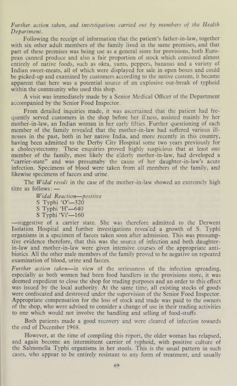 Further action taken, and investigations catried out by members of the Health Department. Following the receipt of information that the patient’s father-in-law, together with six other adult members of the family lived in the same premises, and that part of these premises was being use as a general store for provisions, both Euro- pean canned produce and also a fair proportion of stock which consisted almost entirely of native foods, such as okra, yams, peppers, bananas and a variety of Indian sweet-meats, all of which were displayed for sale in open boxes and could be picked-up and examined by customers according to the native custom, it became apparent that here was a potential source of an explosive out-break of typhoid within the community who used this shop. A visit was immediately made by a Senior Medical Officer of the Department accompanied by the Senior Food Inspector. From detailed inquiries made, it was ascertained that the patient had fre- quently served customers in the shop before her illness, assisted mainly by her mother-in-law, an Indian woman in her early fifties. Further questioning of each member of the family revealed that the mother-in-law had suffered various ill- nesses in the past, both in her native India, and more recently in this country', having been admitted to the Derby City Hospital some two years previously for a cholecystectomy. These enquiries proved highly suspicious that at least one member of the family, most likely the elderly mother-in-law, had developed a “carrier-state” and was presumaby the cause of her daughter-in-law’s acute infection. Specimens of blood were taken from all members of the family, and likewise specimens of faeces and urine. The Widal result in the case of the mother-in-law showed an extremely high titre as follows; — Widal Reaction—positive S Tvphi ‘O’—320 S Typhi ‘H’—640 S Typhi ‘Vi’—160 —suggestive of a carrier state. She was therefore admitted to the Derwent Isolation Hospital and further investigations revealed a growth of S. Typhi organisms in a specimen of faeces taken soon after admission. This was presump- tive evidence therefore, that this was the source of infection and both daughter- in-law and mother-in-law were given intensive courses of the appropriate anti- biotics. All the other male members of the family proved to be negative on repeated examination of blood, urine and faeces. Further action taken—in view of the seriousness of the infection spreading, especially as both women had been food handlers in the provisions store, it was deemed expedient to close the shop for trading purposes and an order to this effect w’as issued by the local authority. At the same time, all existing stocks of goods were confiscated and destroyed under the supervision of the Senior Food Inspector. Appropriate compensation for the loss of stock and trade was paid to the owners of the shop, who were advised to consider a change of use in their trading activities to one which would not involve the handling and selling of food-stuffs. Both patients made a good recovery and were cleared of infection towards the end of December 1968. However, at the time of compiling this report, the older woman has relapsed, and again become an intermittent carrier of typhoid, with positive culture of the Salmonella Typhi organisms in her stools. This is the usual pattern in such cases, who appear to be entirely resistant to any form of treatment, and usually