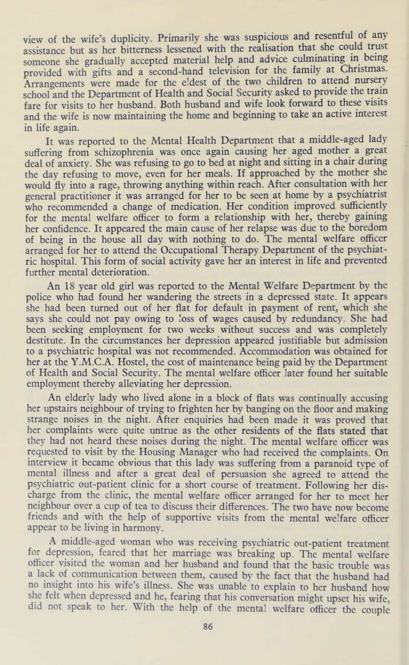 view of the wife’s duplicity. Primarily she was suspicious and resentful of any assistance but as her bitterness lessened with the realisation that she coidd trust someone she gradually accepted material help and advice culrninating in being provided with gifts and a second-hand television for the family at Christmas. Arrangements were made for the eldest of the two children to attend nursery school and the Department of Health and Social Security asked to provide the train fare for visits to her husband. Both husband and wife look forward to these visits and the wife is now maintaining the home and beginning to take an active interest in life again. It was reported to the Mental Health Department that a middle-aged lady suffering from schizophrenia was once again causing her aged mother a great deal of anxiety. She was refusing to go to bed at night and sitting in a chair during the day refusing to move, even for her meals. If approached by the mother she would fly into a rage, throwing anything within reach. After consultation with her general practitioner it was arranged for her to be seen at home by a psychiatrist who recommended a change of medication. Her condition improved sufficiently for the mental welfare officer to form a relationship with her, thereby gaining her confidence. It appeared the main cause of her relapse was due to the boredom of being in the house all day with nothing to do. The mental welfare officer arranged for her to attend the Occupational Therapy Department of the psychiat- ric hospital. This form of social activity gave her an interest in life and prevented further mental deterioration. An 18 year old girl was reported to the Mental Welfare Department by the police who had found her wandering the streets in a depressed state. It appears she had been turned out of her flat for default in payment of rent, which she says she could not pay owing to loss of wages caused by redundancy. She had been seeking employment for two weeks without success and was completely destitute. In the circumstances her depression appeared justifiable but admission to a psychiatric hospital was not recommended. Accommodation was obtained for her at the Y.M.C.A. Hostel, the cost of maintenance being paid by the Department of Health and Social Security. The mental welfare officer later found her suitable employment thereby alleviating her depression. An elderly lady who lived alone in a block of fiats was continually accusing her upstairs neighbour of trying to frighten her by banging on the floor and making strange noises in the night. After enquiries had been made it was proved that her complaints were quite untrue as the other residents of the flats stated that they had not heard these noises during the night. The mental welfare officer was requested to visit by the Housing Manager who had received the complaints. On interview it became obvious that this lady was suffering from a paranoid type of mental illness and after a great deal of persuasion she agreed to attend the psychiatric out-patient clinic for a short course of treatment. Following her dis- charge from the clinic, the mental welfare officer arranged for her to meet her neighbour over a cup of tea to discuss their differences. The two have now become friends and with the help of supportive visits from the mental welfare officer appear to be living in harmony. A middle-aged woman who was receiving psychiatric out-patient treatment for depression, feared that her marriage was breaking up. The mental welfare officer visited the woman and her husband and found that the basic trouble was a lack of communication between them, caused by the fact that the husband had no insight into his wife’s illness. She was unable to explain to her husband how she felt when depressed and he, fearing that his conversation might upset his wife, did not speak to her. With the help of the mental welfare officer the couple