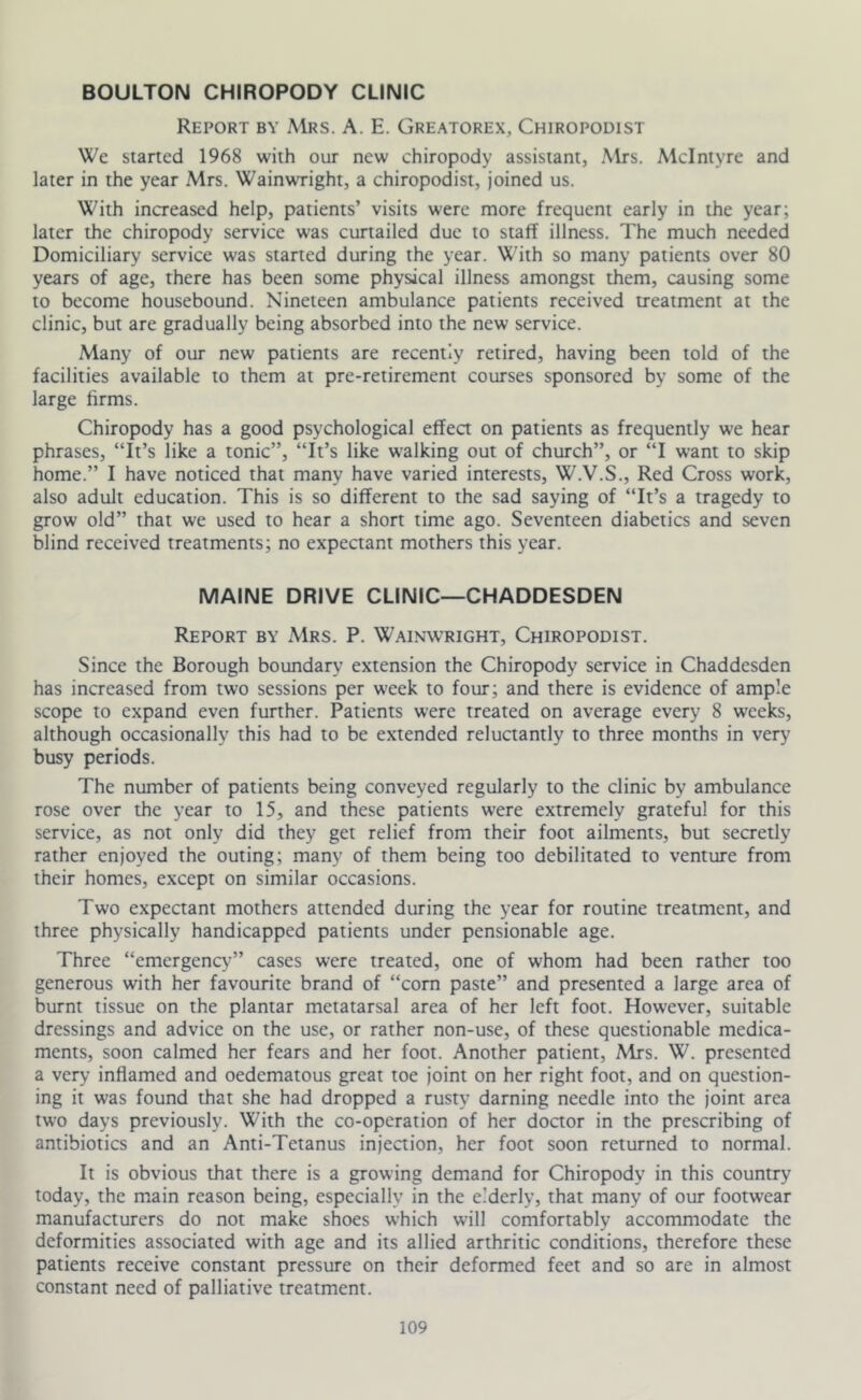 BOULTON CHIROPODY CLINIC Report by Mrs. A. E. Greatorex, Chiropodist We started 1968 with our new chiropody assistant, Mrs. McIntyre and later in the year Mrs. Wainwright, a chiropodist, joined us. With increased help, patients’ visits were more frequent early in the year; later the chiropody service was curtailed due to staff illness. The much needed Domiciliary service was started during the year. With so many patients over 80 years of age, there has been some physical illness amongst them, causing some to become housebound. Nineteen ambulance patients received treatment at the clinic, but are gradually being absorbed into the new service. Many of our new patients are recently retired, having been told of the facilities available to them at pre-retirement courses sponsored by some of the large firms. Chiropody has a good psychological effea on patients as frequently we hear phrases, “It’s like a tonic”, “It’s like walking out of church”, or “I want to skip home.” I have noticed that many have varied interests, W.V.S., Red Cross work, also adult education. This is so different to the sad saying of “It’s a tragedy to grow old” that we used to hear a short time ago. Seventeen diabetics and seven blind received treatments; no expectant mothers this year. MAINE DRIVE CLINIC—CHADDESDEN Report by Mrs. P. Wainwright, Chiropodist. Since the Borough boundary extension the Chiropody service in Chaddesden has increased from two sessions per week to four; and there is evidence of ample scope to expand even further. Patients were treated on average every 8 weeks, although occasionally this had to be extended reluctantly to three months in very busy periods. The number of patients being conveyed regularly to the clinic by ambulance rose over the year to 15, and these patients were extremely grateful for this service, as not only did they get relief from their foot ailments, but secretly rather enjoyed the outing; many of them being too debilitated to venture from their homes, except on similar occasions. Two expectant mothers attended during the year for routine treatment, and three physically handicapped patients under pensionable age. Three “emergency” cases were treated, one of whom had been rather too generous with her favourite brand of “corn paste” and presented a large area of burnt tissue on the plantar metatarsal area of her left foot. However, suitable dressings and advice on the use, or rather non-use, of these questionable medica- ments, soon calmed her fears and her foot. Another patient, Mrs. W. presented a very inflamed and oedematous great toe joint on her right foot, and on question- ing it was found that she had dropped a rusty darning needle into the joint area two days previously. With the co-operation of her doctor in the prescribing of antibiotics and an Anti-Tetanus injection, her foot soon returned to normal. It is obvious that there is a growing demand for Chiropody in this country today, the main reason being, especially in the e.’derly, that many of our footwear manufacturers do not make shoes which will comfortably accommodate the deformities associated with age and its allied arthritic conditions, therefore these patients receive constant pressure on their deformed feet and so are in almost constant need of palliative treatment.