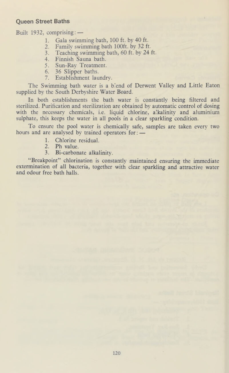 Queen Street Baths Built 1932, comprising: — 1. Gala swimming bath, 100 ft. by 40 ft. 2. Family swimming bath 100ft. by 32 ft. 3. Teaching swimming bath, 60 ft. by 24 ft. 4. Finnish Sauna bath. 5. Sun-Ray Treatment. 6. 36 Slipper baths. 7. Establishment laundry. The Swimming bath water is a blend of Derwent Valley and Little Eaton supplied by the South Derbyshire Water Board. In both establishments the bath water is constantly being filtered and sterilized. Purification and sterilization are obtained by automatic control of dosing with the necessary chemicals, i.e. liquid chlorine, alkalinity and aluminium sulphate, this keeps the water in all pools in a clear sparkling condition. To ensure the pool water is chemically safe, samples are taken every two hours and are analysed by trained operators for: — 1. Chlorine residual. 2. Ph value. 3. Bi-carbonate alkalinity. “Breakpoint” chlorination is constantly maintained ensuring the immediate extermination of all bacteria, together with clear sparkling and attractive water and odour free bath halls.