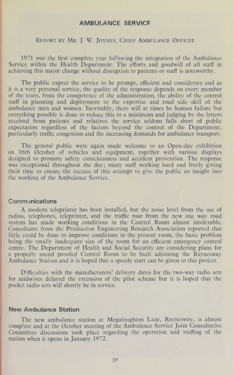 AMBULANCE SERVICE Report by Mr. J. W. Joynes, Chief Ambulance Officer 1971 was the lirst complete year fol'owing the integration of the Ambulance Service within the Health Department. The efforts and goodwill of all staff in achieving this major change without disruption to patients or staff is notewonhy. The public expect the service to be prompt, efficient and considerate and as it is a very personal service, the quality of the response depends on every member of the team, from the competence of the administration, the ability of the control staff in planning and deployment to the expertise and road side skill of the ambulance men and women. Inevitably, there will at times be human failure but everything possible is done to reduce this to a minimum and judging by the letters received from patients and relatives the service seldom falls short of public expectation regardless of the factors beyond the control of the Department; particularly traffic congestion and the increasing demands for ambulance transport. The general public were again made welcome to an Open-day exhibition on 16th October of vehicles and equipment, together with various displays designed to promote safety consciousness and accident prevention. The response was exceptional throughout the day; many staff working hard and freely giving their time to ensure the success of this attempt to give the public an insight into the working of the Ambulance Service. Communications A modern teleprinter has been installed, but the noise level from the use of radios, telephones, teleprinter, and the traffic roar from the new one way road system has made working conditions in the Control Room almost intolerable. Consultants from the Production Engineering Research Association reported that little could be done to improve conditions in the present room, the basic problem being the totally inadequate size of the room for an efficient emergency control centre. The Department of Health and Social Security are considering plans for a properly sound proofed Control Room to be built adjoining the Raynesway Ambulance Station and it is hoped that a speedy start can be given to this project. Difficulties with the manufacturers’ deliver}’ dates for the two-way radio sets for midwives delayed the extension of the pilot scheme but it is hoped that the pocket radio sets will shortly be in service. New Ambulance Station The new ambulance station at Megaloughton Lane, Raynesway, is almost complete and at the October meeting of the Ambulance Service Joint Consultative Committee discussions took place regarding the operation and staffing of the station when it opens in January 1972.