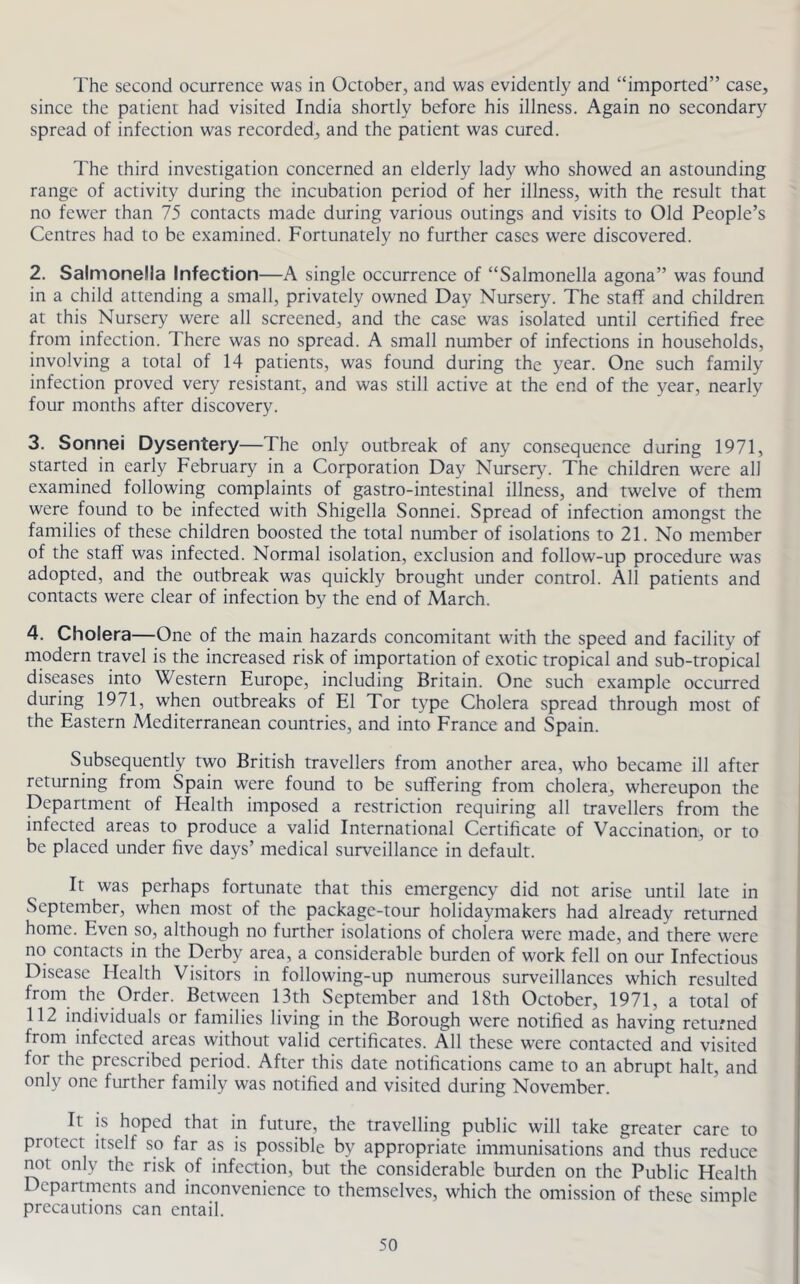 The second ocurrence was in October, and was evidently and “imported” case, since the patient had visited India shortly before his illness. Again no secondary spread of infection was recorded, and the patient was cured. The third investigation concerned an elderly lady who showed an astounding range of activity during the incubation period of her illness, with the result that no fewer than 75 contacts made during various outings and visits to Old People’s Centres had to be examined. Fortunately no further cases were discovered. 2. Salmonella Infection—A single occurrence of “Salmonella agona” was found in a child attending a small, privately owned Day Nursery. The staff and children at this Nursery were all screened, and the case was isolated until certified free from infection. There was no spread. A small number of infections in households, involving a total of 14 patients, was found during the year. One such family infection proved very resistant, and was still active at the end of the year, nearly four months after discovery. 3. Sonnei Dysentery—The only outbreak of any consequence during 1971, started in early February in a Corporation Day Nursery. The children were all examined following complaints of gastro-intestinal illness, and twelve of them were found to be infected with Shigella Sonnei. Spread of infection amongst the families of these children boosted the total number of isolations to 21. No member of the staff was infected. Normal isolation, exclusion and follow-up procedure was adopted, and the outbreak was quickly brought under control. All patients and contacts were clear of infection by the end of March. 4. Cholera—One of the main hazards concomitant with the speed and facility of modern travel is the increased risk of importation of exotic tropical and sub-tropical diseases into Western Europe, including Britain. One such example occurred during 1971, when outbreaks of El Tor type Cholera spread through most of the Eastern Mediterranean countries, and into France and Spain. Subsequently two British travellers from another area, who became ill after returning from Spain were found to be suffering from cholera, whereupon the Department of Health imposed a restriction requiring all travellers from the infected areas to produce a valid International Certificate of Vaccination, or to be placed under five days’ medical surveillance in default. It was perhaps fortunate that this emergency did not arise until late in September, when most of the package-tour holidaymakers had already returned home. Even so, although no further isolations of cholera were made, and there were no contacts in the Derby area, a considerable burden of work fell on our Infectious Disease Health Visitors in following-up numerous surveillances which resulted from the Order. Between 13th September and 18th October, 1971, a total of 112 individuals or families living in the Borough were notified as having returned from infected areas without valid certificates. All these were contacted and visited for the prescribed period. After this date notifications came to an abrupt halt, and only one further family was notified and visited during November. It is hoped that in future, the travelling public will take greater care to protect itself so far as is possible by appropriate immunisations and thus reduce not only the risk of infection, but the considerable burden on the Public Health Departments and inconvenience to themselves, which the omission of these simple precautions can entail.