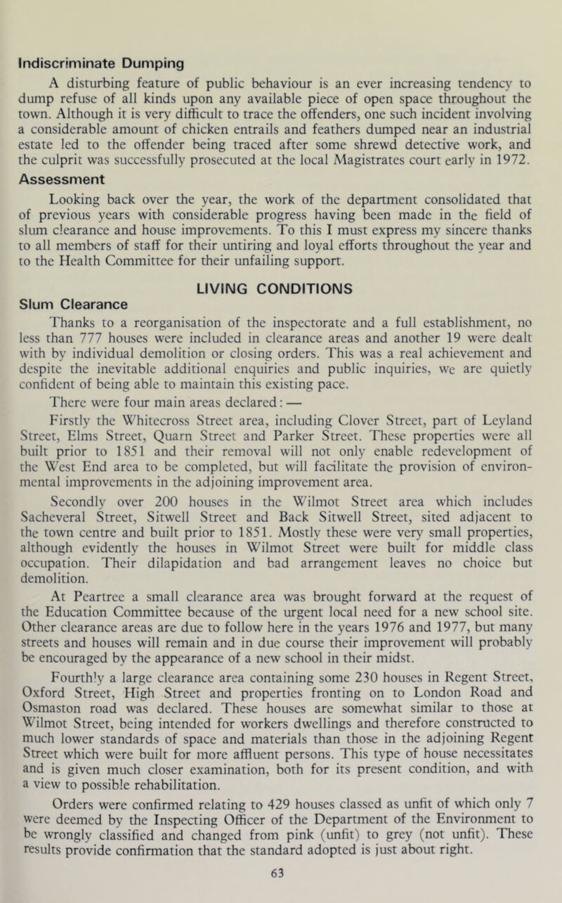 Indiscriminate Dumping A disturbing feature of public behaviour is an ever increasing tendency to dump refuse of all kinds upon any available piece of open space throughout the town. Although it is very difficult to trace the offenders, one such incident involving a considerable amount of chicken entrails and feathers dumped near an industrial estate led to the offender being traced after some shrewd detective work, and the culprit was successfully prosecuted at the local Magistrates court early in 1972. Assessment Looking back over the year, the work of the department consolidated that of previous years with considerable progress having been made in the field of slum clearance and house improvements. To this I must express my sincere thanks to all members of staff for their untiring and loyal efforts throughout the year and to the Health Committee for their unfailing support. LIVING CONDITIONS Slum Clearance Thanks to a reorganisation of the inspectorate and a full establishment, no less than 111 houses were included in clearance areas and another 19 were dealt with by individual demolition or closing orders. This was a real achievement and despite the inevitable additional enquiries and public inquiries, wc are quietly confident of being able to maintain this existing pace. There were four main areas declared: — Firstly the Whitecross Street area, including Clover Street, part of Leyland Street, Elms Street, Quarn Street and Parker Street. These propenies were all built prior to 1851 and their removal will not only enable redevelopment of the West End area to be completed, but will facilitate the provision of environ- mental improvements in the adjoining improvement area. Secondly over 200 houses in the Wilmot Street area which includes Sacheveral Street, Sitwell Street and Back Sitwell Street, sited adjacent to the town centre and built prior to 1851. Mostly these were very small properties, although evidently the houses in Wilmot Street were built for middle class occupation. Their dilapidation and bad arrangement leaves no choice but demolition. At Peartree a small clearance area was brought forward at the request of the Education Committee because of the urgent local need for a new school site. Other clearance areas are due to follow here in the years 1976 and 1977, but many streets and houses will remain and in due course their improvement will probably be encouraged by the appearance of a new school in their midst. Fourthly a large clearance area containing some 230 houses in Regent Street, Oxford Street, High Street and properties fronting on to London Road and Osmaston road was declared. These houses are somewhat similar to those at Wilmot Street, being intended for workers dwellings and therefore constructed to much lower standards of space and materials than those in the adjoining Regent Street which were built for more affluent persons. This type of house necessitates and is given much closer examination, both for its present condition, and with a view to possible rehabilitation. Orders were confirmed relating to 429 houses classed as unfit of which only 7 were deemed by the Inspecting Officer of the Department of the Environment to be wrongly classified and changed from pink (unfit) to grey (not unfit). These results provide confirmation that the standard adopted is just about right.