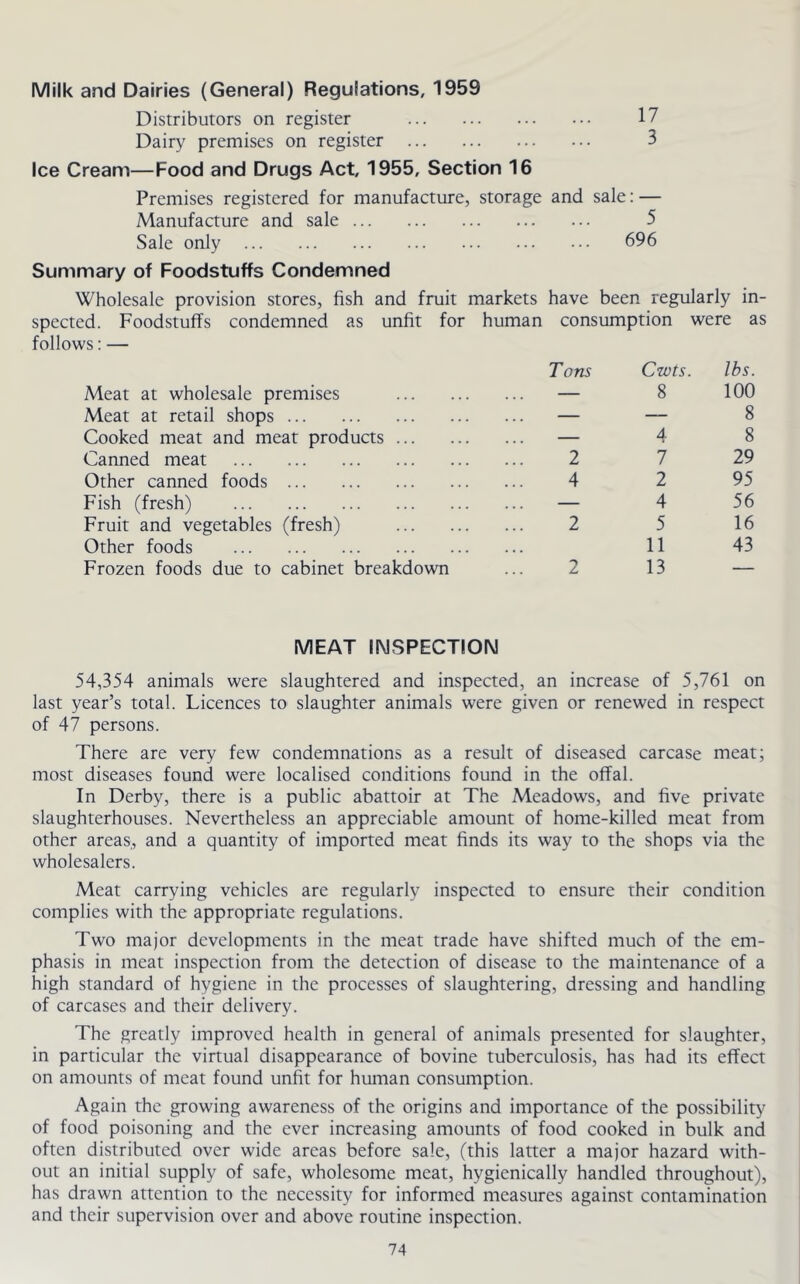 Milk and Dairies (General) Regulations, 1959 Distributors on register 17 Dairy premises on register 3 Ice Cream—Food and Drugs Act, 1955, Section 16 Premises registered for manufacture, storage and sale: — Manufacture and sale 5 Sale only 696 Summary of Foodstuffs Condemned Wholesale provision stores, fish and fruit markets have been regularly in- spected. Foodstuffs condemned as unfit for human consumption were as follows: — Meat at wholesale premises Meat at retail shops Cooked meat and meat products ... Canned meat Other canned foods Fish (fresh) Fruit and vegetables (fresh) Other foods Frozen foods due to cabinet breakdown Tons Cwts. lbs. — 8 100 — — 8 — 4 8 2 7 29 4 2 95 — 4 56 2 5 16 11 43 2 13 — MEAT INSPECTION 54,354 animals were slaughtered and inspected, an increase of 5,761 on last year’s total. Licences to slaughter animals were given or renewed in respect of 47 persons. There are very few condemnations as a result of diseased carcase meat; most diseases found were localised conditions found in the offal. In Derby, there is a public abattoir at The Meadows, and five private slaughterhouses. Nevertheless an appreciable amount of home-killed meat from other areas, and a quantity of imported meat finds its way to the shops via the wholesalers. Meat carrying vehicles are regularly inspected to ensure their condition complies with the appropriate regulations. Two major developments in the meat trade have shifted much of the em- phasis in meat inspection from the detection of disease to the maintenance of a high standard of hygiene in the processes of slaughtering, dressing and handling of carcases and their delivery. The greatly improved health in general of animals presented for slaughter, in particular the virtual disappearance of bovine tuberculosis, has had its effect on amounts of meat found unfit for human consumption. Again the growing awareness of the origins and importance of the possibility of food poisoning and the ever increasing amounts of food cooked in bulk and often distributed over wide areas before sale, (this latter a major hazard with- out an initial supply of safe, wholesome meat, hygienically handled throughout), has drawn attention to the necessity for informed measures against contamination and their supervision over and above routine inspection.