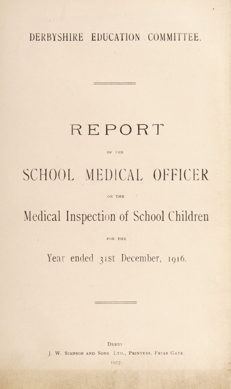 DERBYSHIRE EDUCATION COMMITTEE. REPORT’ OF THE ON THE Medical Inspection of School Children FOR THE Year ended 31st December, iqi6. Derby • J. W. Simpson and Sons Ltd., Printers. Friar Gate. 1917.