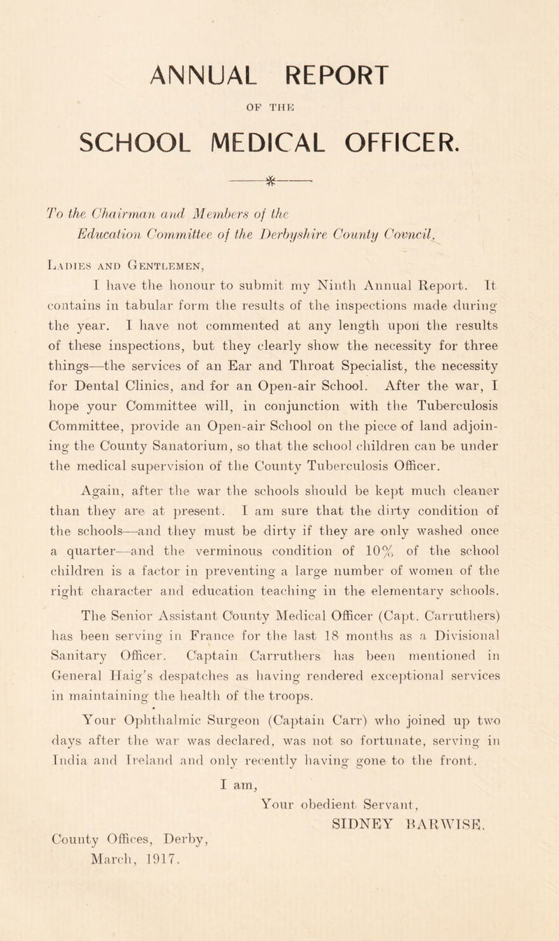 ANNUAL REPORT OF THE SCHOOL MEDICAL OFFICER. ^ To the Chairman and Membe.TS of the Education Cormnittee of the Derbyshire Counity Covncil. Ladies and Gentlemen, I have the honour to submit my Ninth Annual Report. It contains in tabular form the results of the inspections made during the year. I have not commented at any length upon the results of these inspections, but they clearly show the necessity for three things—the services of an Ear and Throat Specialist, the: necessity for Dental Clinics, and for an Open-air School. After the war, I hope your Committee will, in conjunction with the Tuberculosis Committee, provide an Open-air School on the piece of land adjoin- ing the County Sanatorium, so that the school children can be under the medical supervision of the County Tuberculosis Officer. Again, after the war the schools should be ke])t much cleaner than they are at present. I am sure that the dirty condition of the schools—and they must be dirty if they are only Mmshed once a quarter—and the verminous condition of 10% of the school children is a factor in preventing a large number of women of the rio'ht character and education teachino- in the elementary schools. Tire Senior Assistant County Medical Officer (Capt. Carrutbers) has been serving in France for the last 18 months as a Divisional Sanitary Officer. Captain Carruthers has been mentioned in General HaigN despatches as having rendered exceptional services in maintaining the healtli of the troops. Your Ophthalmic Surgeon (Captain Carr) who joined up two days after the war was declared, was not so fortunate, serving in India and rreland and only recently having gone to the front. I am, Your obedient Servant, SIDNEY RARWISE. County Offices, Derby, March, 1917,