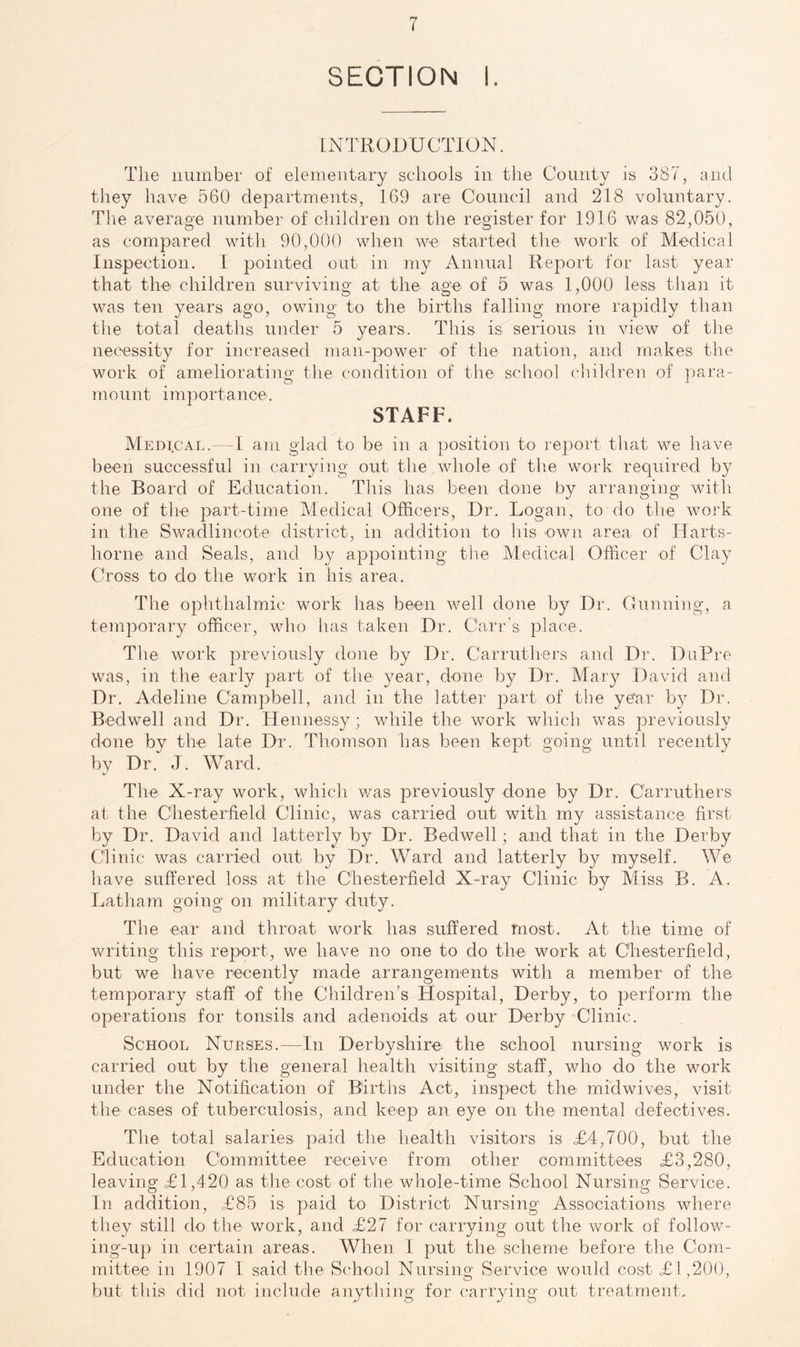 SECTION I. INTRODUCTION. The number of elementary schools in the County is 387, and they have 560 departments, 169 are Council and 218 voluntary. The average number of children on the register for 1916 was 82,050, as compared with 90,000 when we started the work of Medical Inspection. 1 pointed out in my Annual Report for last year that the children surviving at the age of 5 was 1,000 less tliaii it was ten years ago, owing to the births falling more rapidly than tlie total deaths under 5 years. This is serious in view of the necessity for increased man-power of the nation, and makes the work of ameliorating tlie condition of tlie school children of para- 7T\ount importance. STAFF. Medical.—-1 am glad to be in a position to report that we have been successful in carrying out the whole of the work required by the Board of Education. This has been done by arranging with one of the part-time Medical Officers, Dr. Logan, to do the work in the Swadlincote district, in addition to liis own area of TTarts- horne and Seals, and by appointing the Medical Officer of Clay Cross to do the work in his area. The ophthalmic work has been well done by Dr. Gunning, a temporar}^ officer, who has taken Dr. Carr’s jolace. The work previously done by Dr. Carruthers and Dr. DuPre was, in the early part of the year, done by Dr. Mary David and Dr. Adeline Campbell, and in the latter part of the year b}^ Dr. Bedwell and Dr. Hennessy; while the work which was previously done bv the late Dr. Thomson has been kept going until recently by Dr.^ J. Ward. The X-ray work, which v/as previously done by Dr. Carruthers at the Chesterfield Clinic, was carried out with my assistance first by Dr. David and latterly by Dr. Bedwell; and that in the Derby Clinic was carried out by Dr. Ward and latterly by myself. We have suffered loss at the Chesterfield X-ray Clinic by Miss B. A. Latham going on military duty. The ear and throat work has suffered most. At the time of writing this report, we have no one to do thei work at Chesterfield, but we have recently made arrangements with a member of the temporary staff of the Children’s Hospital, Derby, to perform the operations for tonsils and adenoids at our Derby Clinic. School Nurses.—In Derbyshire the school nursing work is carried out by the general health visiting staff, who do the work under the Notification of Births Act, inspect the midwives, visit the cases of tuberculosis, and keep an eye on the mental defectives. The total salaries paid the health visitors is =£4,700, but the Education Committee receive from other committees T3,280, leaving =£1,420 as the cost of the whole-time School Nursing Service. In addition, =£85 is paid to District Nursing Associations where they still do the work, and =£27 for carrying out the work of follow- ing-up in certain areas. When I put the scheme before the Com- mittee in 1907 1 said the School Nursing Service would cost =£1,200, but this did not include anything for carrying out treatment.