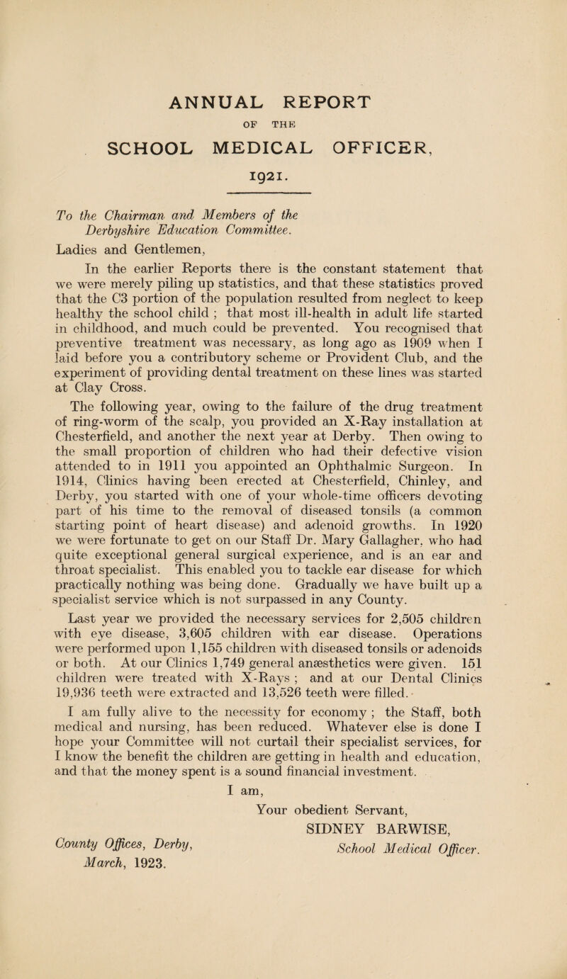 ANNUAL REPORT OF THE SCHOOL MEDICAL OFFICER, 1921. To the Chairman and Members of the Derbyshire Education Committee. Ladies and Gentlemen, In the earlier Reports there is the constant statement that we were merely piling up statistics, and that these statistics proved that the C3 portion of the population resulted from neglect to keep healthy the school child ; that most ill-health in adult life started in childhood, and much could be prevented. You recognised that preventive treatment was necessary, as long ago as 1909 when I laid before you a contributory scheme or Provident Club, and the experiment of providing dental treatment on these lines was started at Clay Cross. The following year, owing to the failure of the drug treatment of ring-worm of the scalp, you provided an X-Ray installation at Chesterfield, and another the next year at Derby. Then owing to the small proportion of children who had their defective vision attended to in 1911 you appointed an Ophthalmic Surgeon. In 1914, Clinics having been erected at Chesterfield, Chinley, and Derby, you started with one of your whole-time officers devoting part of his time to the removal of diseased tonsils (a common starting point of heart disease) and adenoid growths. In 1920 we were fortunate to get on our Staff Dr. Mary Gallagher, who had quite exceptional general surgical experience, and is an ear and throat specialist. This enabled you to tackle ear disease for which practically nothing was being done. Gradually we have built up a specialist service which is not surpassed in any County. Last year we provided the necessary services for 2,505 children with eye disease, 3,605 children with ear disease. Operations were performed upon 1,155 children with diseased tonsils or adenoids or both. At our Clinics 1,749 general ansesthetics were given. 151 children were treated with X-Rays ; and at our Dental Clinics 19,936 teeth were extracted and 13,526 teeth were filled. I am fully alive to the necessity for economy ; the Staff, both medical and nursing, has been reduced. Whatever else is done I hope your Committee will not curtail their specialist services, for I know the benefit the children are getting in health and education, and that the money spent is a sound financial investment. I am, Your obedient Servant, SIDNEY BARWISE, County Offices, Derby, School Medical Officer. March, 1923.
