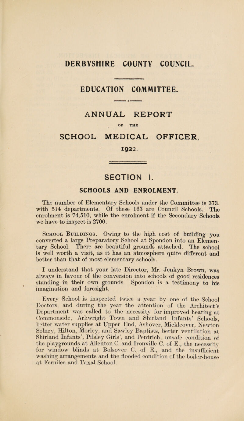 DERBYSHIRE COUNTY COUNCIL. EDUCATION COMMITTEE. ANNUAL REPORT OF THE SCHOOL MEDICAL OFFICER, 1922. SECTION I. SCHOOLS AND ENROLMENT. The number of Elementary Schools under the Committee is 373, with 514 departments. Of these 163 are Council Schools. The enrolment is 74,510, while the enrolment if the Secondary Schools we have to inspect is 2700. School Buildings. Owing to the high cost of building you converted a large Preparatory School at Spondon into an Elemen¬ tary School. There are beautiful grounds attached. The school is well worth a visit, as it has an atmosphere quite different and better than that of most elementary schools. I understand that your late Director, Mr. Jenkyn Brown, was always in favour of the conversion into schools of good residences standing in their own grounds. Spondon is a testimony to his imagination and foresight. Every School is inspected twice a year by one of the School Doctors, and during the year the attention of the Architect’s Department was called to the necessity for improved heating at Commonside, Arkwright Town and Shirland Infants’ Schools, better water supplies at Upper End, Ashover, Mickleover, Newton Solney, Hilton, Morley, and Sawley Baptists, better ventilation at Shirland Infants’, Pilsley Girls’, and Pentrich, unsafe condition of the playgrounds at Allenton C. and Ironville C. of E., the necessity for window blinds at Bolso\>er C. of E., and the insufficient washing arrangements and the flooded condition of the boiler-house at Fernilee and Taxal School.