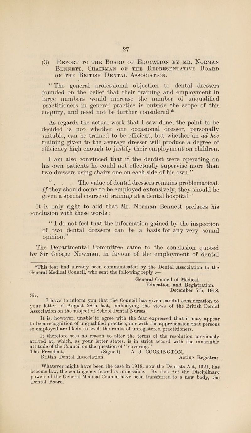 (3) Report to the Board of Education by mr. Norman Bennett, Chairman of the Representative Board of the British Dental Association. * “ The general professional objection to dental dressers founded on the belief that their training and employment in large numbers would increase the number of unqualified practitioners in general practice is outside the scope of this enquiry, and need not be further considered.* As regards the actual work that I saw done, the point to be decided is not whether one occasional dresser, personally suitable, can be trained to be efficient, but whether an ad hoc training given to the average dresser will produce a degree of efficiency high enough to justify their employment on children. I am also convinced that if the dentist were operating on his own patients he could not effectually supervise more than two dressers using chairs one on each side of his own.” “ . . . The value of dental dressers remains problematical. If they should come to be employed extensively, they should be given a special course of training at a dental hospital.” It is only right to add that Mr. Norman Bennett prefaces his conclusion with these words : “ I do not feel that the information gained by the inspection of two dental dressers can be a basis for any very sound opinion.” The Departmental Committee came to the conclusion quoted by Sir George Newman, in favour of the employment of dental *This fear had already been communicated by the Dental Association to the General Medical Council, who sent the following reply :— General Council of Medical Education and Registration. December 5th, 1918. Sir, I have to inform you that the Council has given careful consideration to your letter of August 28th last, embodying the views of the British Dental Association on the subject of School Dental Nurses. It is, however, unable to agree with the fear expressed that it may appear to be a recognition of unqualified practice, nor with the apprehension that persons so employed are likely to swell the ranks of unregistered practitioners. It therefore sees no reason to alter the terms of the resolution previously arrived at, which, as your letter states, is in strict accord with the invariable attitude of the Council on the question of “ covering.” The President, (Signed) A. J. COCKINGTON, British Dental Association. Acting Registrar. Whatever might have been the case in 1918, now the Dentists Act, 1921, has become law, the contingency feared is impossible. By this Act the Disciplinary powers of the General Medical Council have been transferred to a new body, the Dental Board.