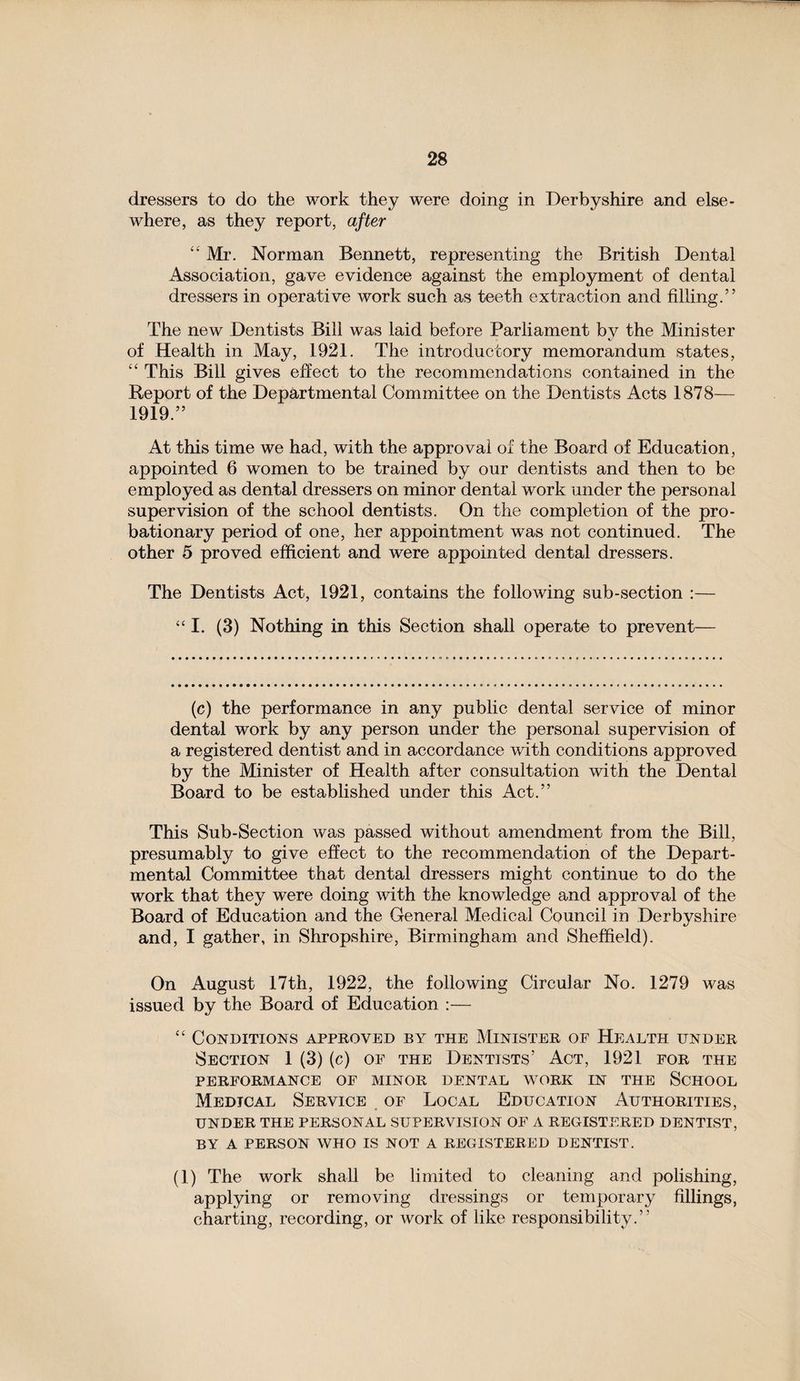 dressers to do the work they were doing in Derbyshire and else¬ where, as they report, after “ Mr. Norman Bennett, representing the British Dental Association, gave evidence against the employment of dental dressers in operative work such as teeth extraction and filling.” The new Dentists Bill was laid before Parliament bv the Minister of Health in May, 1921. The introductory memorandum states, “ This Bill gives effect to the recommendations contained in the Report of the Departmental Committee on the Dentists Acts 1878— 1919.” At this time we had, with the approval of the Board of Education, appointed 6 women to be trained by our dentists and then to be employed as dental dressers on minor dental work under the personal supervision of the school dentists. On the completion of the pro¬ bationary period of one, her appointment was not continued. The other 5 proved efficient and were appointed dental dressers. The Dentists Act, 1921, contains the following sub-section :— “ I. (3) Nothing in this Section shall operate to prevent— (c) the performance in any public dental service of minor dental work by any person under the personal supervision of a registered dentist and in accordance with conditions approved by the Minister of Health after consultation with the Dental Board to be established under this Act.” This Sub-Section was passed without amendment from the Bill, presumably to give effect to the recommendation of the Depart¬ mental Committee that dental dressers might continue to do the work that they were doing with the knowledge and approval of the Board of Education and the General Medical Council in Derbyshire and, I gather, in Shropshire, Birmingham and Sheffield). On August 17th, 1922, the following Circular No. 1279 was issued by the Board of Education :— “ Conditions approved by the Minister of Health under Section 1 (3) (c) of the Dentists’ Act, 1921 for the PERFORMANCE OF MINOR DENTAL WORK IN THE SCHOOL Medical Service of Local Education Authorities, UNDER THE PERSONAL SUPERVISION OF A REGISTERED DENTIST, BY A PERSON WHO IS NOT A REGISTERED DENTIST. (1) The work shall be limited to cleaning and polishing, applying or removing dressings or temporary fillings, charting, recording, or work of like responsibility.”