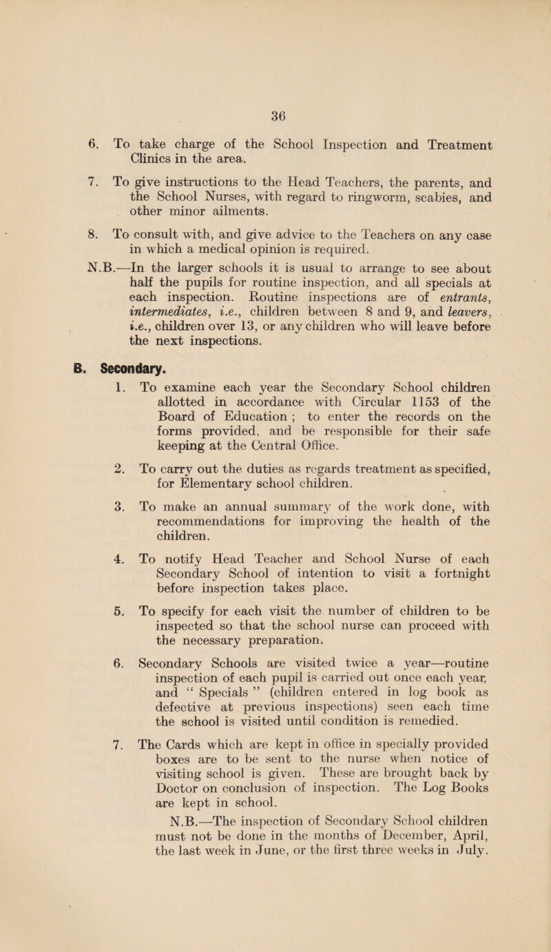 6. To take charge of the School Inspection and Treatment Clinics in the area. 7. To give instructions to the Head Teachers, the parents, and the School Nurses, with regard to ringworm, scabies, and other minor ailments. 8. To consult with, and give advice to the Teachers on any case in which a medical opinion is required. N.B.—In the larger schools it is usual to arrange to see about half the pupils for routine inspection, and all specials at each inspection. Routine inspections are of entrants, intermediates, i.e., children between 8 and 9, and leavers, i.e., children over 13, or any children who will leave before the next inspections. B. Secondary. 1. To examine each year the Secondary School children allotted in accordance with Circular 1153 of the Board of Education ; to enter the records on the forms provided, and be responsible for their safe keeping at the Central Office. 2. To carry out the duties as regards treatment as specified, for Elementary school children. 3. To make an annual summary of the work done, with recommendations for improving the health of the children. 4. To notify Head Teacher and School Nurse of each Secondary School of intention to visit a fortnight before inspection takes place. 5. To specify for each visit the number of children to be inspected so that the school nurse can proceed with the necessary preparation. 6. Secondary Schools are visited twice a year—routine inspection of each pupil is carried out once each year, and “ Specials ” (children entered in log book as defective at previous inspections) seen each time the school is visited until condition is remedied. 7. The Cards which are kept in office in specially provided boxes are to be sent to the nurse when notice of visiting school is given. These are brought back by Doctor on conclusion of inspection. The Log Books are kept in school. N.B.—The inspection of Secondary School children must not be done in the months of December, April, the last week in June, or the first three weeks in July.