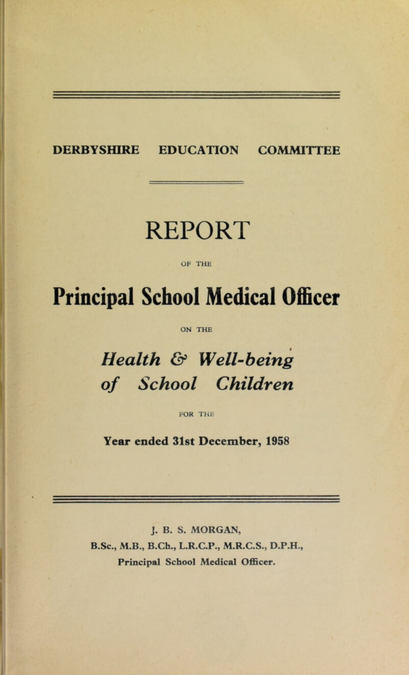 REPORT OF THE Principal School Medical Officer ON THE Health & Well-being of School Children FOR THE Year ended 31st December, 1958 J. B. S. MORGAN, B.Sc., M.B., B.Ch., L.R.C.P., M.R.C.S., D.P.H., Principal School Medical Officer.