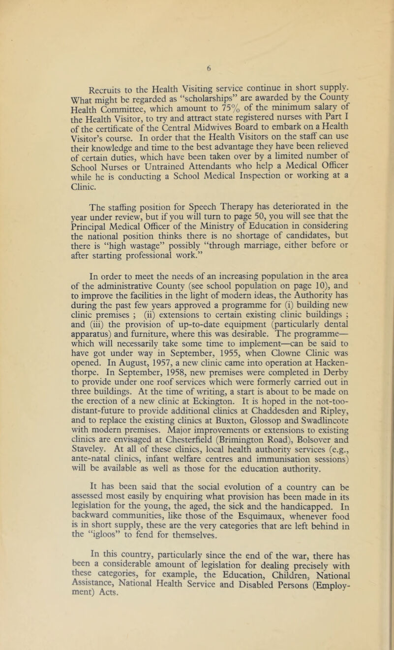 Recruits to the Health Visiting service continue in short supply. What might be regarded as “scholarships” are awarded by the County Health Committee, which amount to 75% of the minimum salary of the Health Visitor, to try and attract state registered nurses with Part I of the certificate of the Central Midwives Board to embark on a Health Visitor’s course. In order that the Health Visitors on the staff can use their knowledge and time to the best advantage they have been relieved of certain duties, which have been taken over by a limited number of School Nurses or Untrained Attendants who help a Medical Officer while he is conducting a School Medical Inspection or working at a Clinic. The staffing position for Speech Therapy has deteriorated in the year under review, but if you will turn to page 50, you will see that the Principal Medical Officer of the Ministry of Education in considering the national position thinks there is no shortage of candidates, but there is “high wastage” possibly “through marriage, either before or after starting professional work.” In order to meet the needs of an increasing population in the area of the administrative County (see school population on page 10), and to improve the facilities in the light of modern ideas, the Authority has during the past few years approved a programme for (i) building new' clinic premises ; (ii) extensions to certain existing clinic buildings ; and (iii) the provision of up-to-date equipment (particularly dental apparatus) and furniture, where this was desirable. The programme— which will necessarily take some time to implement—can be said to have got under way in September, 1955, when Clowne Clinic was opened. In August, 1957, a new clinic came into operation at Hacken- thorpe. In September, 1958, new premises were completed in Derby to provide under one roof services which were formerly carried out in three buildings. At the time of writing, a start is about to be made on the erection of a new clinic at Eckington. It is hoped in the not-too- distant-future to provide additional clinics at Chaddesden and Ripley, and to replace the existing clinics at Buxton, Glossop and Swadlincote with modern premises. Major improvements or extensions to existing clinics are envisaged at Chesterfield (Brimington Road), Bolsover and Staveley. At all of these clinics, local health authority services (e.g., ante-natal clinics, infant welfare centres and immunisation sessions) will be available as well as those for the education authority. It has been said that the social evolution of a country can be assessed most easily by enquiring what provision has been made in its legislation for the young, the aged, the sick and the handicapped. In backward communities, like those of the Esquimaux, whenever food is in short supply, these are the very categories that are left behind in the “igloos” to fend for themselves. In this country, particularly since the end of the war, there has been a considerable amount of legislation for dealing precisely with these categories, for example, the Education, Children, National Assistance, National Health Service and Disabled Persons (Employ- ment) Acts.