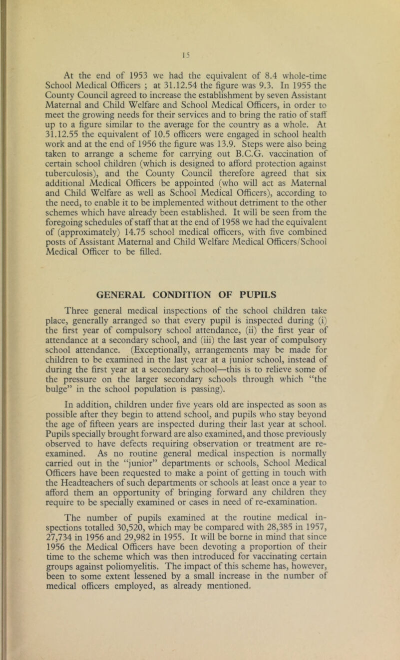 At the end of 1953 we had the equivalent of 8.4 whole-time School Medical Officers ; at 31.12.54 the figure was 9.3. In 1955 the County Council agreed to increase the establishment by seven Assistant Maternal and Child Welfare and School Medical Officers, in order to meet the growing needs for their services and to bring the ratio of staff up to a figure similar to the average for the country as a whole. At 31.12.55 the equivalent of 10.5 officers were engaged in school health work and at the end of 1956 the figure was 13.9. Steps were also being taken to arrange a scheme for carrying out B.C.G. vaccination of certain school children (which is designed to afford protection against tuberculosis), and the County Council therefore agreed that six additional Medical Officers be appointed (who will act as Maternal and Child Welfare as well as School Medical Officers), according to the need, to enable it to be implemented without detriment to the other schemes which have already been established. It will be seen from the foregoing schedules of staff that at the end of 1958 we had the equivalent of (approximately) 14.75 school medical officers, with five combined posts of Assistant Maternal and Child Welfare Medical Officers/'School Medical Officer to be filled. GENERAL CONDITION OF PUPILS Three general medical inspections of the school children take place, generally arranged so that every pupil is inspected during (i) the first year of compulsory school attendance, (ii) the first year of attendance at a secondary school, and (iii) the last year of compulsory school attendance. (Exceptionally, arrangements may be made for children to be examined in the last year at a junior school, instead of during the first year at a secondary school—this is to relieve some of the pressure on the larger secondary schools through which “the bulge” in the school population is passing). In addition, children under five years old are inspected as soon as possible after they begin to attend school, and pupils who stay beyond the age of fifteen years are inspected during their last year at school. Pupils specially brought forward are also examined, and those previously observed to have defects requiring observation or treatment are re- examined. As no routine general medical inspection is normally carried out in the “junior” departments or schools, School Medical Officers have been requested to make a point of getting in touch with the Headteachers of such departments or schools at least once a year to afford them an opportunity of bringing forward any children they require to be specially examined or cases in need of re-examination. The number of pupils examined at the routine medical in- spections totalled 30,520, which may be compared with 28,385 in 1957. 27,734 in 1956 and 29,982 in 1955. It will be borne in mind that since 1956 the Medical Officers have been devoting a proportion of their time to the scheme which was then introduced for vaccinating certain groups against poliomyelitis. The impact of this scheme has, how'ever, been to some extent lessened by a small increase in the number of medical officers employed, as already mentioned.