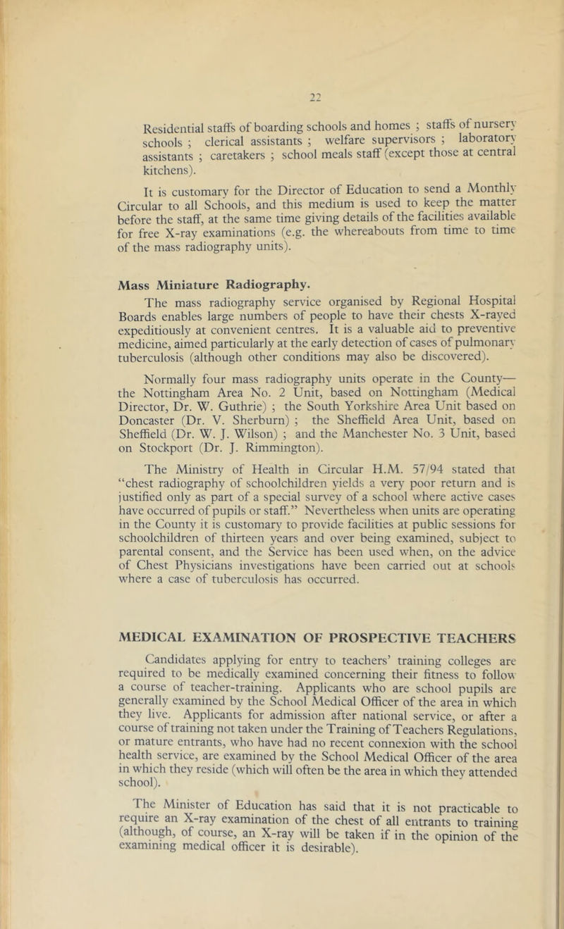 Residential staffs of boarding schools and homes ; staffs of nursery schools ; clerical assistants ; welfare supervisors ; laboratory assistants ; caretakers ; school meals staff (except those at central kitchens). It is customary for the Director of Education to send a Monthly Circular to all Schools, and this medium is used to keep the matter before the staff, at the same time giving details of the facilities available for free X-ray examinations (e.g. the whereabouts from time to time of the mass radiography units). Mass Miniature Radiography. The mass radiography service organised by Regional Hospital Boards enables large numbers of people to have their chests X-rayed expeditiously at convenient centres. It is a valuable aid to preventive medicine, aimed particularly at the early detection of cases of pulmonary tuberculosis (although other conditions may also be discovered). Normally four mass radiography units operate in the County— the Nottingham Area No. 2 Unit, based on Nottingham (Medical Director, Dr. W. Guthrie) ; the South Yorkshire Area Unit based on Doncaster (Dr. V. Sherburn) ; the Sheffield Area Unit, based on Sheffield (Dr. W. J. Wilson) ; and the Manchester No. 3 Unit, based on Stockport (Dr. J. Rimmington). The Ministry of Health in Circular H.M. 57/94 stated that “chest radiography of schoolchildren yields a very poor return and is justified only as part of a special survey of a school where active cases have occurred of pupils or staff.” Nevertheless when units are operating in the County it is customary to provide facilities at public sessions for schoolchildren of thirteen years and over being examined, subject to parental consent, and the Service has been used when, on the advice of Chest Physicians investigations have been carried out at schools where a case of tuberculosis has occurred. MEDICAL EXAMINATION OF PROSPECTIVE TEACHERS Candidates applying for entry to teachers’ training colleges are required to be medically examined concerning their fitness to follow a course of teacher-training. Applicants who are school pupils are generally examined by the School Medical Officer of the area in which they live. Applicants for admission after national service, or after a course of training not taken under the Training of Teachers Regulations, or mature entrants, who have had no recent connexion with the school health service, are examined by the School Medical Officer of the area in which they reside (which will often be the area in which they attended school). The Minister of Education has said that it is not practicable to require an X-ray examination of the chest of all entrants to training (although, of course, an X-ray will be taken if in the opinion of the examining medical officer it is desirable).