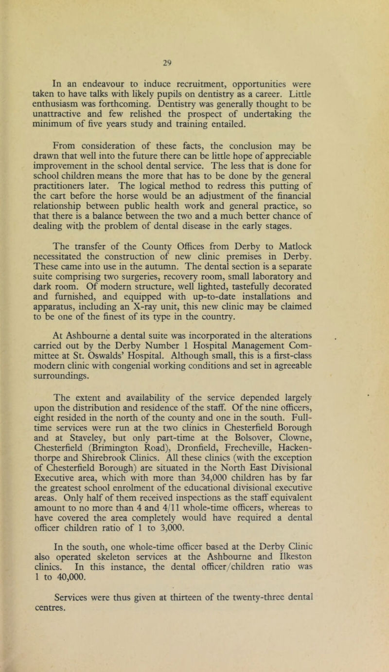 In an endeavour to induce recruitment, opportunities were taken to have talks with likely pupils on dentistry as a career. Little enthusiasm was forthcoming. Dentistry was generally thought to be unattractive and few relished the prospect of undertaking the minimum of five years study and training entailed. From consideration of these facts, the conclusion may be drawn that well into the future there can be little hope of appreciable improvement in the school dental service. The less that is done for school children means the more that has to be done by the general practitioners later. The logical method to redress this putting of the cart before the horse would be an adjustment of the financial relationship between public health work and general practice, so that there is a balance between the two and a much better chance of dealing with the problem of dental disease in the early stages. The transfer of the County Offices from Derby to Matlock necessitated the construction of new clinic premises in Derby. These came into use in the autumn. The dental section is a separate suite comprising two surgeries, recovery room, small laboratory and dark room. Of modern structure, well lighted, tastefully decorated and furnished, and equipped with up-to-date installations and apparatus, including an X-ray unit, this new clinic may be claimed to be one of the finest of its type in the country. At Ashbourne a dental suite was incorporated in the alterations carried out by the Derby Number 1 Hospital Management Com- mittee at St. Oswalds’ Hospital. Although small, this is a first-class modern clinic with congenial working conditions and set in agreeable surroundings. The extent and availability of the service depended largely upon the distribution and residence of the staff. Of the nine officers, eight resided in the north of the county and one in the south. Full- time services were run at the two clinics in Chesterfield Borough and at Staveley, but only part-time at the Bolsover, Clowne, Chesterfield (Brimington Road), Dronfield, Frecheville, Hacken- thorpe and Shirebrook Clinics. All these clinics (with the exception of Chesterfield Borough) are situated in the North East Divisional Executive area, which with more than 34,000 children has by far the greatest school enrolment of the educational divisional executive areas. Only half of them received inspections as the staff equivalent amount to no more than 4 and 4/11 whole-time officers, whereas to have covered the area completely would have required a dental officer children ratio of 1 to 3,000. In the south, one whole-time officer based at the Derby Clinic also operated skeleton services at the Ashbourne and Ilkeston clinics. In this instance, the dental officer/children ratio was 1 to 40,000. Services were thus given at thirteen of the twenty-three dental centres.