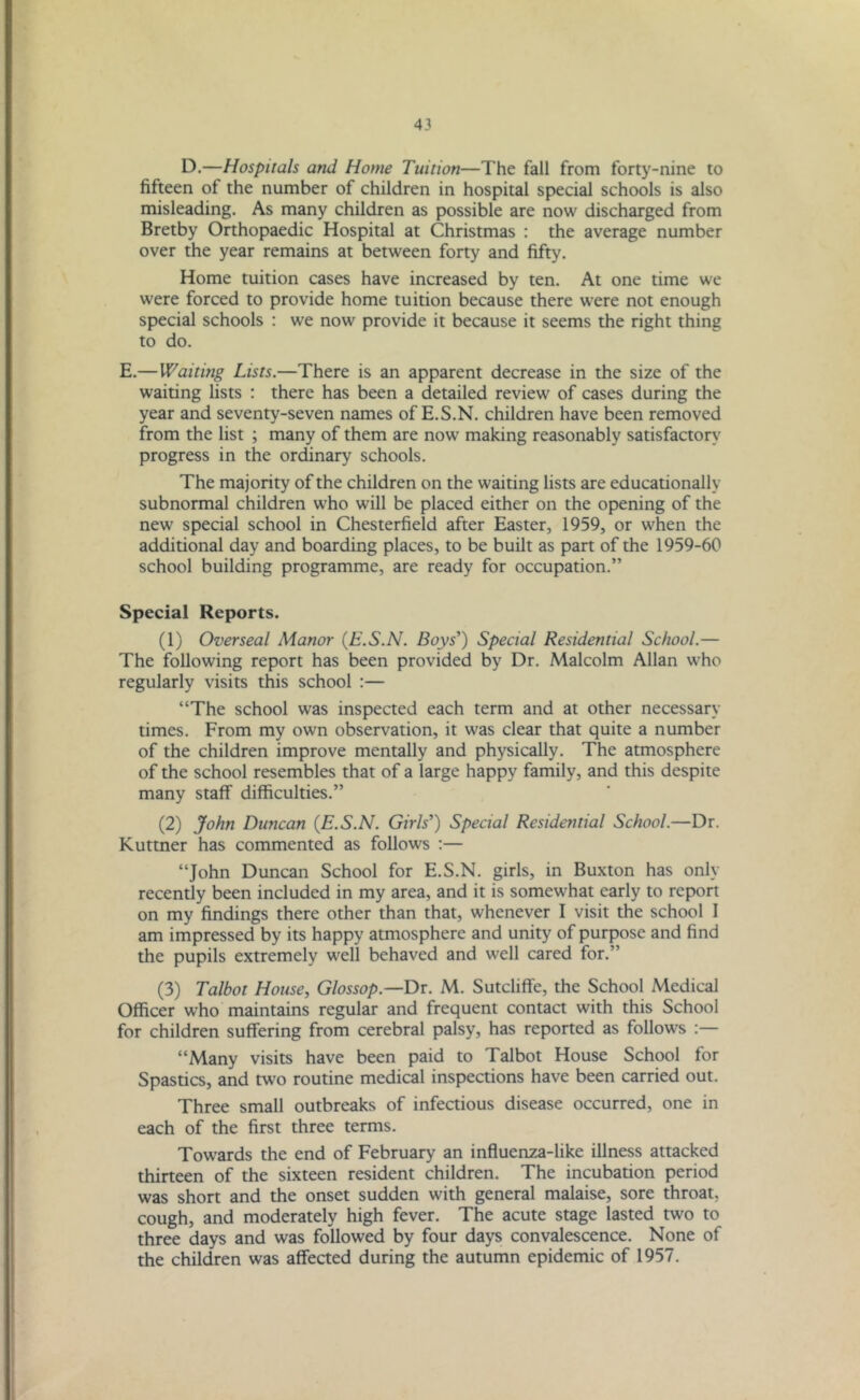 D.—Hospitals and Home Tuition—The fall from forty-nine to fifteen of the number of children in hospital special schools is also misleading. As many children as possible are now discharged from Bretby Orthopaedic Hospital at Christmas : the average number over the year remains at between forty and fifty. Home tuition cases have increased by ten. At one time we were forced to provide home tuition because there were not enough special schools : we now provide it because it seems the right thing to do. E.—Waiting Lists.—There is an apparent decrease in the size of the waiting lists : there has been a detailed review of cases during the year and seventy-seven names of E.S.N. children have been removed from the list ; many of them are now making reasonably satisfactory progress in the ordinary schools. The majority of the children on the waiting lists are educationally subnormal children who will be placed either on the opening of the new special school in Chesterfield after Easter, 1959, or when the additional day and boarding places, to be built as part of the 1959-60 school building programme, are ready for occupation.” Special Reports. (1) Overseal Manor {E.S.N. Boys’) Special Residential School.— The following report has been provided by Dr. Malcolm Allan who regularly visits this school :— “The school was inspected each term and at other necessary times. From my own observation, it was clear that quite a number of the children improve mentally and physically. The atmosphere of the school resembles that of a large happy family, and this despite many staff difficulties.” (2) John Duncan {E.S.N. Girls’) Special Residential School.—Dr. Kuttner has commented as follows :— “John Duncan School for E.S.N. girls, in Buxton has only recently been included in my area, and it is somewhat early to report on my findings there other than that, whenever I visit the school 1 am impressed by its happy atmosphere and unity of purpose and find the pupils extremely well behaved and well cared for.” (3) Talbot House, Glossop.—Dr. M. Sutcliffe, the School Medical Officer who maintains regular and frequent contact with this School for children suffering from cerebral palsy, has reported as follows “Many visits have been paid to Talbot House School for Spastics, and two routine medical inspections have been carried out. Three small outbreaks of infectious disease occurred, one in each of the first three terms. Towards the end of February an influenza-like illness attacked thirteen of the sixteen resident children. The incubation period was short and the onset sudden with general malaise, sore throat, cough, and moderately high fever. The acute stage lasted two to three days and was followed by four days convalescence. None of the children was affected during the autumn epidemic of 1957.