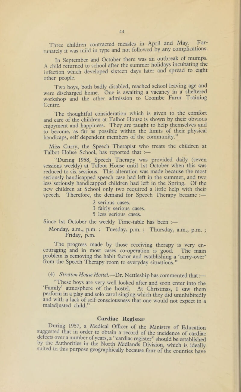 Three children contracted measles in April and May. For- tunately it was miid in type and not followed by any complications. In September and October there was an outbreak of mumps. A child returned to school after the summer holidays incubating the infection which developed sixteen days later and spread to eight other people. Two boys, both badly disabled, reached school leaving age and were discharged home. One is awaiting a vacancy in a sheltered workshop and the other admission to Coombe Farm Training Centre. The thoughtful consideration which is given to the comfort and care of the children at Talbot House is shown by their obvious enjoyment and happiness. They are taught to help themselves and to become, as far as possible within the limits of their physical handicaps, self dependent members of the community.” Miss Curry, the Speech Therapist who treats the children at Talbot House School, has reported that :— “During 1958, Speech Therapy was provided daily (seven sessions weekly) at Talbot House until 1st October when this was reduced to six sessions. This alteration was made because the most seriously handicapped speech case had left in the summer, and two less seriously handicapped children had left in the Spring. Of the new children at School only two required a little help with their speech. Therefore, the demand for Speech Therapy became :— 2 serious cases. 3 fairly serious cases. 5 less serious cases. Since 1st October the weekly Time-table has been :— Monday, a.m., p.m. ; Tuesday, p.m. ; Thursday, a.m., p.m. ; Friday, p.m. The progress made by those receiving therapy is very en- couraging and in most cases co-operation is good. The main problem is removing the habit factor and establishing a ‘carry-over’ from the Speech Therapy room to everyday situations.” (4) Stretton House Hostel.—Dr. Nettleship has commented that:— “These boys are very well looked after and soon enter into the 'Family’ atmosphere of the hostel. At Christmas, I saw them perform in a play and solo carol singing which they did uninhibitedly and with a lack of self consciousness that one would not expect in a maladjusted child.” Cardiac Register During 1957, a Medical Officer of the Ministry of Education suggested that in order to obtain a record of the incidence of cardiac defects over a number of years, a “cardiac register” should be established by the Authorities in the North Midlands Division, which is ideally suited to this purpose geographically because four of the counties have