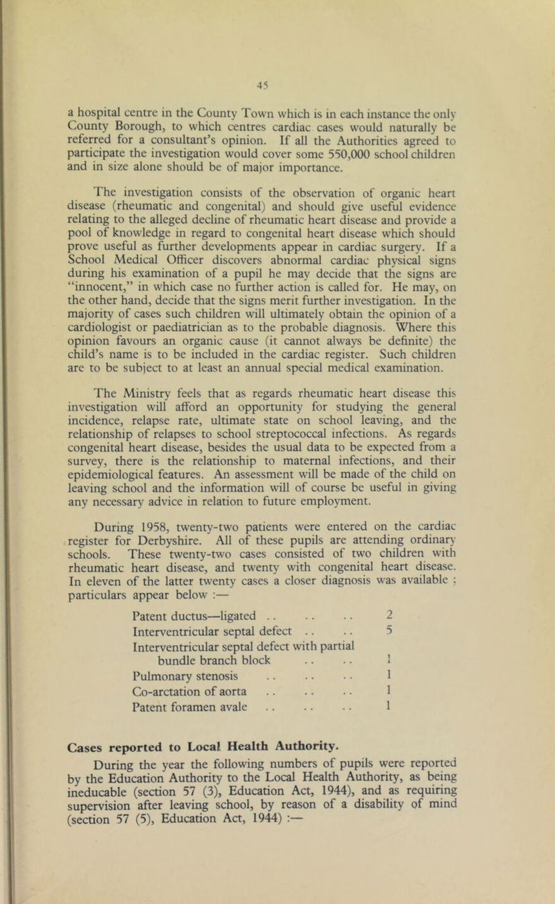 a hospital centre in the County Town which is in each instance the only County Borough, to which centres cardiac cases would naturally be referred for a consultant’s opinion. If all the Authorities agreed to participate the investigation would cover some 550,000 school children and in size alone should be of major importance. The investigation consists of the observation of organic heart disease (rheumatic and congenital) and should give useful evidence relating to the alleged decline of rheumatic heart disease and provide a pool of knowledge in regard to congenital heart disease which should prove useful as further developments appear in cardiac surgery. If a School Medical Officer discovers abnormal cardiac physical signs during his examination of a pupil he may decide that the signs are “innocent,” in which case no further action is called for. He may, on the other hand, decide that the signs merit further investigation. In the majority of cases such children will ultimately obtain the opinion of a cardiologist or paediatrician as to the probable diagnosis. Where this opinion favours an organic cause (it cannot always be definite) the child’s name is to be included in the cardiac register. Such children are to be subject to at least an annual special medical examination. The Ministry feels that as regards rheumatic heart disease this investigation will afford an opportunity for studying the general incidence, relapse rate, ultimate state on school leaving, and the relationship of relapses to school streptococcal infections. As regards congenital heart disease, besides the usual data to be expected from a survey, there is the relationship to maternal infections, and their epidemiological features. An assessment will be made of the child on leaving school and the information will of course be useful in giving any necessary advice in relation to future employment. During 1958, twenty-two patients were entered on the cardiac register for Derbyshire. All of these pupils are attending ordinary schools. These twenty-two cases consisted of two children with rheumatic heart disease, and twenty with congenital heart disease. In eleven of the latter twenty cases a closer diagnosis was available : particulars appear below :— Patent ductus—ligated Interventricular septal defect Interventricular septal defect with partial bundle branch block Pulmonary stenosis Co-arctation of aorta Patent foramen avale 2 5 1 i 1 1 1 Cases reported to Local. Health Authority. During the year the following numbers of pupils were reported by the Education Authority to the Local Health Authority, as being ineducable (section 57 (3), Education Act, 1944), and as requiring supervision after leaving school, by reason of a disability of mind (section 57 (5), Education Act, 1944) :—