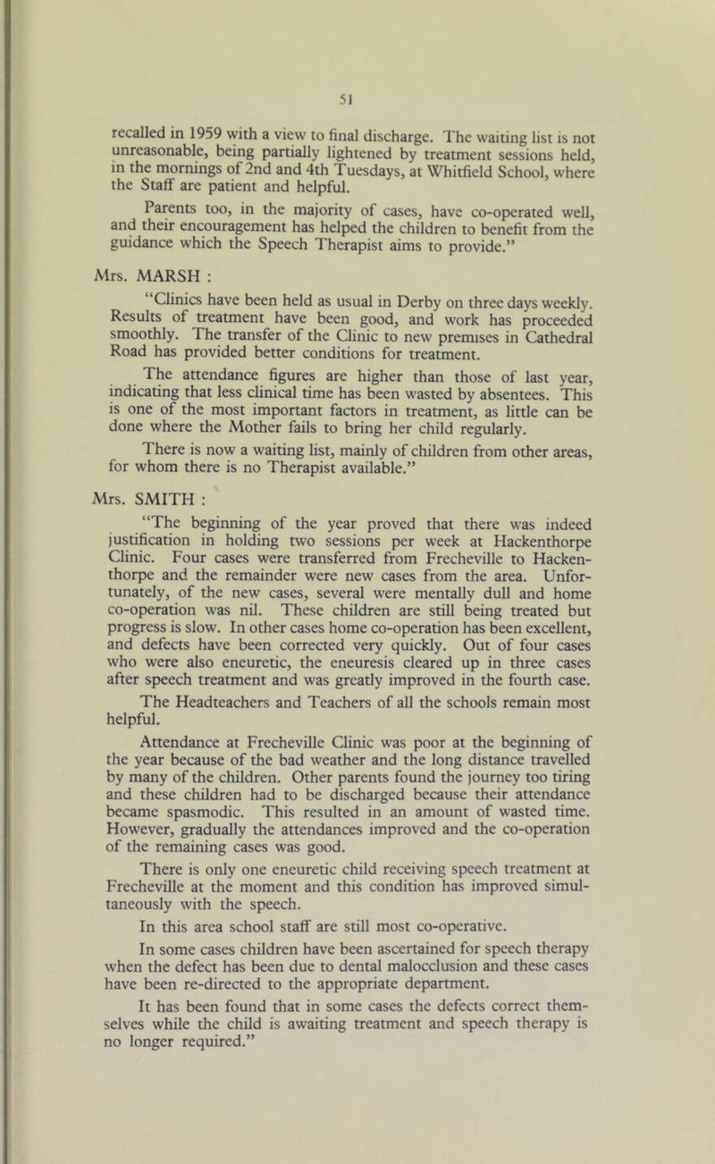 recalled in 1959 with a view to final discharge. The waiting list is not unreasonable, being partially lightened by treatment sessions held, in the mornings of 2nd and 4th Tuesdays, at Whitfield School, where the Staff are patient and helpful. Parents too, in the majority of cases, have co-operated well, and their encouragement has helped the children to benefit from the guidance which the Speech Therapist aims to provide.” Mrs. MARSH : Clinics have been held as usual in Derby on three days weekly. Results of treatment have been good, and work has proceeded smoothly. The transfer of the Clinic to new premises in Cathedral Road has provided better conditions for treatment. The attendance figures are higher than those of last year, indicating that less clinical time has been wasted by absentees. This is one of the most important factors in treatment, as little can be done where the Mother fails to bring her child regularly. There is now a waiting list, mainly of children from other areas, for whom there is no Therapist available.” Mrs. SMITH : “The beginning of the year proved that there was indeed justification in holding two sessions per week at Hackenthorpe Clinic. Four cases were transferred from Frecheville to Hacken- thorpe and the remainder were new cases from the area. Unfor- tunately, of the new cases, several were mentally dull and home co-operation was nil. These children are still being treated but progress is slow. In other cases home co-operation has been excellent, and defects have been corrected very quickly. Out of four cases who were also eneuretic, the eneuresis cleared up in three cases after speech treatment and was greatly improved in the fourth case. The Headteachers and Teachers of all the schools remain most helpful. Attendance at Frecheville Clinic was poor at the beginning of the year because of the bad weather and the long distance travelled by many of the children. Other parents found the journey too tiring and these children had to be discharged because their attendance became spasmodic. This resulted in an amount of wasted time. However, gradually the attendances improved and the co-operation of the remaining cases was good. There is only one eneuretic child receiving speech treatment at Frecheville at the moment and this condition has improved simul- taneously writh the speech. In this area school staff are still most co-operative. In some cases children have been ascertained for speech therapy when the defect has been due to dental malocclusion and these cases have been re-directed to the appropriate department. It has been found that in some cases the defects correct them- selves while the child is awaiting treatment and speech therapy is no longer required.”