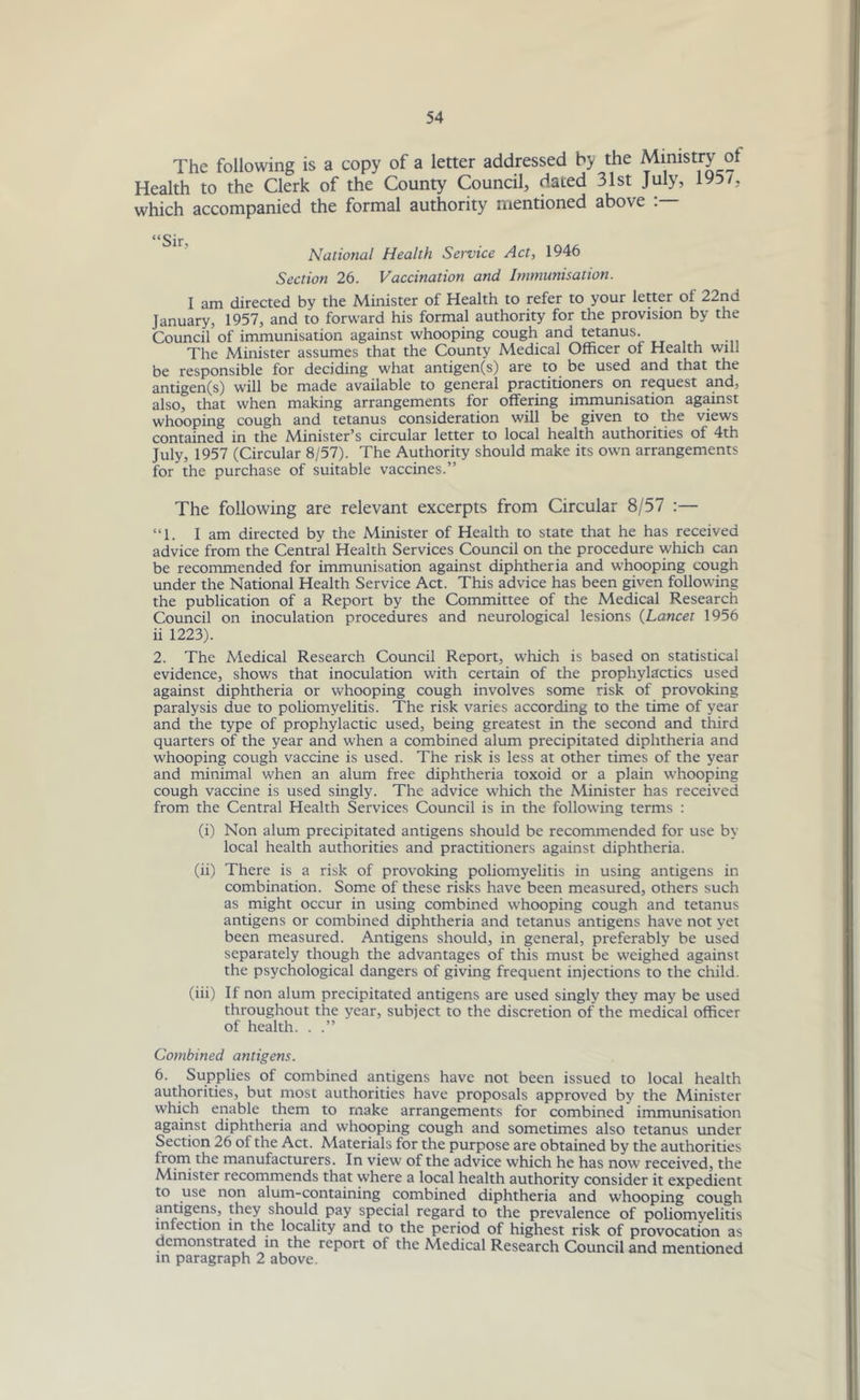 The following is a copy of a letter addressed by the Ministry ol Health to the Clerk of the County Council, dated 31st July, 195/, which accompanied the formal authority mentioned above “Sir, National Health Service Act, 1946 Section 26. Vaccination and Immunisation. I am directed by the Minister of Health to refer to your letter of 22nd January, 1957, and to forward his formal authority for the provision by the Council of immunisation against whooping cough and tetanus. The Minister assumes that the County Medical Officer of Health will be responsible for deciding what antigen(s) are to be used and that the antigen(s) will be made available to general practitioners on request and, also, that when making arrangements for offering immunisation against whooping cough and tetanus consideration will be given to the views contained in the Minister’s circular letter to local health authorities of 4th July, 1957 (Circular 8/57). The Authority should make its own arrangements for the purchase of suitable vaccines.” The following are relevant excerpts from Circular 8/57 :— “1. I am directed by the Minister of Health to state that he has received advice from the Central Health Services Council on the procedure which can be recommended for immunisation against diphtheria and whooping cough under the National Health Service Act. This advice has been given following the publication of a Report by the Committee of the Medical Research Council on inoculation procedures and neurological lesions (Lancet 1956 ii 1223). 2. The Medical Research Council Report, which is based on statistical evidence, shows that inoculation with certain of the prophylactics used against diphtheria or whooping cough involves some risk of provoking paralysis due to poliomyelitis. The risk varies according to the time of year and the type of prophylactic used, being greatest in the second and third quarters of the year and when a combined alum precipitated diphtheria and whooping cough vaccine is used. The risk is less at other times of the year and minimal when an alum free diphtheria toxoid or a plain whooping cough vaccine is used singly. The advice which the Minister has received from the Central Health Services Council is in the following terms : (i) Non alum precipitated antigens should be recommended for use by local health authorities and practitioners against diphtheria. (ii) There is a risk of provoking poliomyelitis in using antigens in combination. Some of these risks have been measured, others such as might occur in using combined whooping cough and tetanus antigens or combined diphtheria and tetanus antigens have not yet been measured. Antigens should, in general, preferably be used separately though the advantages of this must be weighed against the psychological dangers of giving frequent injections to the child. (iii) If non alum precipitated antigens are used singly they may be used throughout the year, subject to the discretion of the medical officer of health. . .” Combined antigens. 6. Supplies of combined antigens have not been issued to local health authorities, but most authorities have proposals approved by the Minister which enable them to make arrangements for combined immunisation against diphtheria and whooping cough and sometimes also tetanus under Section 26 of the Act. Materials for the purpose are obtained by the authorities from the manufacturers. In view of the advice which he has now received, the Minister recommends that where a local health authority consider it expedient to use non alum-containing combined diphtheria and whooping cough antigens, they should pay special regard to the prevalence of poliomyelitis infection in the locality and to the period of highest risk of provocation as demonstrated in the report of the Medical Research Council and mentioned in paragraph 2 above.