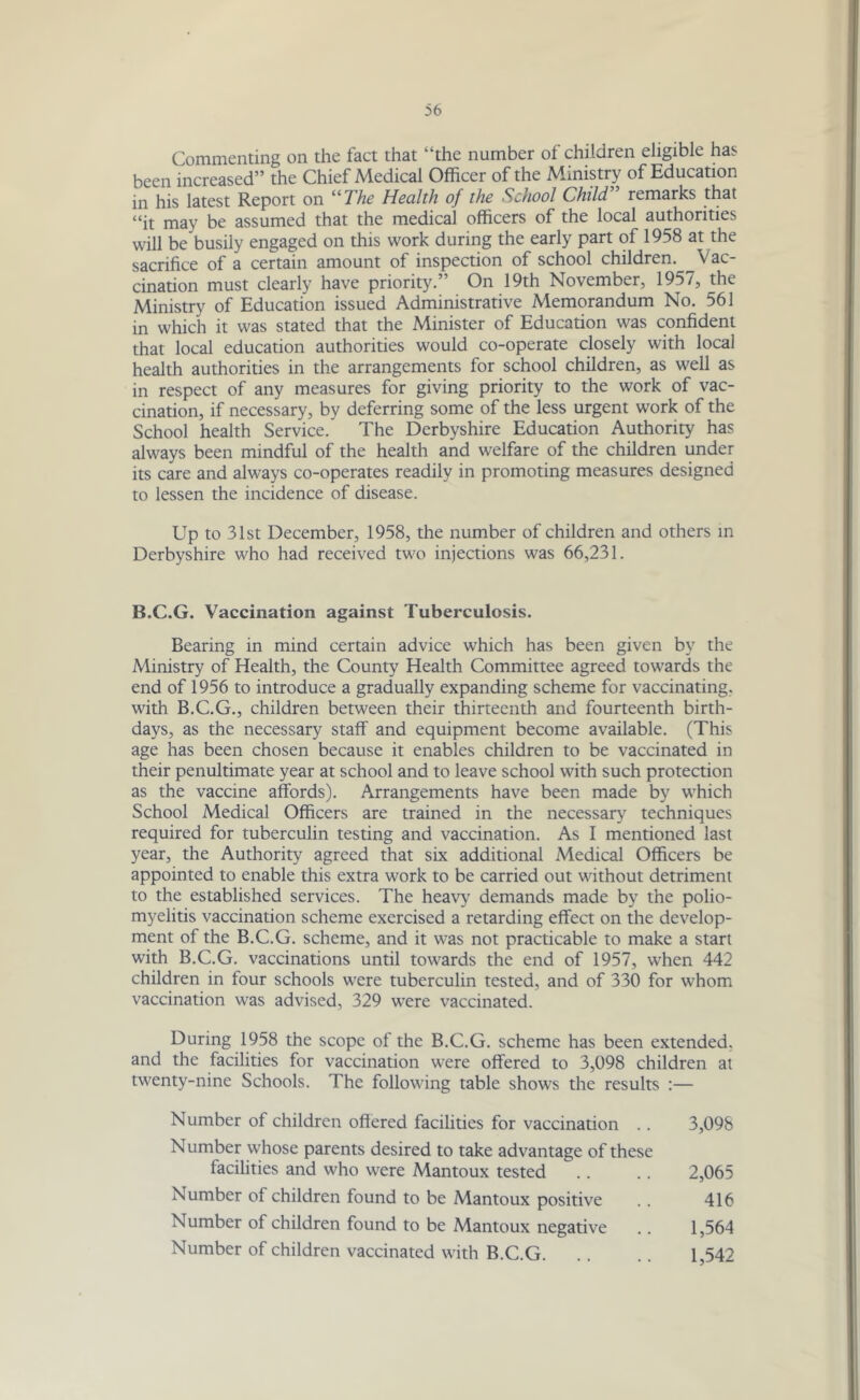 Commenting on the fact that “the number of children eligible has been increased” the Chief Medical Officer of the Ministry of Education in his latest Report on “The Health of the School Child, remarks that “it may be assumed that the medical officers of the local authorities will be busily engaged on this work during the early part of 1958 at the sacrifice of a certain amount of inspection of school children. Vac- cination must clearly have priority.” On 19th November, 1957, the Ministry of Education issued Administrative Memorandum No. 561 in which it was stated that the Minister of Education was confident that local education authorities would co-operate closely with local health authorities in the arrangements for school children, as well as in respect of any measures for giving priority to the work of vac- cination, if necessary, by deferring some of the less urgent work of the School health Service. The Derbyshire Education Authority has always been mindful of the health and welfare of the children under its care and always co-operates readily in promoting measures designed to lessen the incidence of disease. Up to 31st December, 1958, the number of children and others in Derbyshire who had received two injections was 66,231. B.C.G. Vaccination against Tuberculosis. Bearing in mind certain advice which has been given by the Ministry of Health, the County Health Committee agreed towards the end of 1956 to introduce a gradually expanding scheme for vaccinating, with B.C.G., children between their thirteenth and fourteenth birth- days, as the necessary staff and equipment become available. (This age has been chosen because it enables children to be vaccinated in their penultimate year at school and to leave school with such protection as the vaccine affords). Arrangements have been made by which School Medical Officers are trained in the necessary techniques required for tuberculin testing and vaccination. As I mentioned last year, the Authority agreed that six additional Medical Officers be appointed to enable this extra work to be carried out without detriment to the established services. The heavy demands made by the polio- myelitis vaccination scheme exercised a retarding effect on the develop- ment of the B.C.G. scheme, and it was not practicable to make a start with B.C.G. vaccinations until towards the end of 1957, when 442 children in four schools were tuberculin tested, and of 330 for whom vaccination was advised, 329 were vaccinated. During 1958 the scope of the B.C.G. scheme has been extended, and the facilities for vaccination were offered to 3,098 children at twenty-nine Schools. The following table shows the results :— Number of children offered facilities for vaccination .. Number whose parents desired to take advantage of these facilities and who were Mantoux tested Number of children found to be Mantoux positive Number of children found to be Mantoux negative Number of children vaccinated with B.C.G. 3,098 2,065 416 1,564 1,542