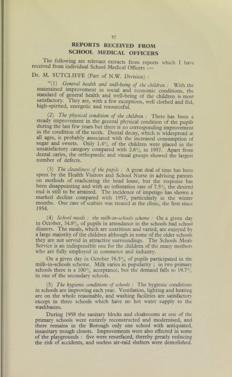 REPORTS RECEIVED FROM SCHOOL MEDICAL OFFICERS The following are relevant extracts from reports which I have received from individual School Medical Officers Dr. M. SUTCLIFFE (Part of N.W. Division) : “(1) General health and well-being of the children : With the maintained improvement in social and economic conditions, the standard of general health and well-being of the children is most satisfactory. They are, with a few exceptions, well clothed and fed, high-spirited, energetic and resourceful. (2) The physical condition of the children : There has been a steady improvement in the general physical condition of the pupils during the last few years but there is no corresponding improvement in the condition of the teeth. Dental decay, which is widespread at all ages, is probably associated with the increased consumption of sugar and sweets. Only 1.4% of the children were placed in the unsatisfactory category compared with 2.6% in 1957. Apart from dental caries, the orthopaedic and visual groups showed the largest number of defects. (3) 7 he cleanliness of the pupils : A great deal of time has been spent by the Health Visitors and School Nurse in advising parents on methods of eradicating the head louse, but the response has been disappointing and with an infestation rate of 7.5% the desired end is still to be attained. The incidence of impetigo has shown a marked decline compared with 1957, particularly in the winter months. One case of scabies was treated at the clinic, the first since 1954. (4) School meals : the milk-in-schools scheme : On a given day in October, 34.8% of pupils in attendance in the schools had school dinners. The meals, which are nutritious and varied, are enjoyed by a large majority of the children although in some of the older schools they are not served in attractive surroundings. The Schools Meals Service is an indispensible one for the children of the many mothers who are fully employed in commerce and industry. On a given day in October 76.5% of pupils participated in the milk-in-schools scheme. Milk varies in popularity ; in two primary schools there is a 100% acceptance, but the demand falls to 19.7%, in one of the secondary schools. (5) The hygienic conditions of schools : The hygienic conditions in schools are improving each year. Ventilation, lighting and heating are on the whole reasonable, and washing facilities are satisfactory except in three schools which have no hot water supply to the washbasins. During 1958 the sanitary blocks and cloakrooms at one of the primary schools were entirely reconstructed and modernised, and there remains in the Borough only one school with antiquated, insanitary trough closets. Improvements were also effected in some of the playgrounds : five were resurfaced, thereby greatly reducing the risk of accidents, and useless air-raid shelters wrere demolished