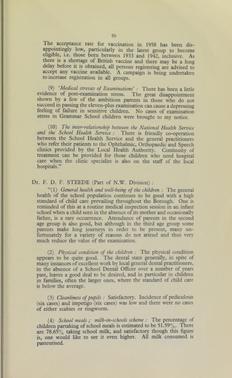 The acceptance rate for vaccination in 1958 has been dis- appointingly low, particularly in the latest group to become eligible, i.e. those born between 1933 and 1942, inclusive. As there is a shortage of British vaccine and there may be a long delay before it is obtained, all persons registering are advised to accept any vaccine available. A campaign is being undertaken to increase registration in all groups. (9) ‘Medical stresses of Examinations' : There has been a little evidence of post-examination stress. The great disappointment shown by a few of the ambitious parents in those who do not succeed in passing the eleven-plus examination can cause a depressing feeling of failure in sensitive children. No cases of examination stress in Grammar School children were brought to my notice. (10) The inter-relationship between the National Health Service and the School Health Service : There is friendly co-operation between the School Health Service and the general practitioners who refer their patients to the Ophthalmic, Orthopaedic and Speech clinics provided by the Local Health Authority. Continuity of treatment can be provided for those children who need hospital care when the clinic specialist is also on the staff of the local hospitals.” Dr. F. D. F. STEEDE (Part of N.W. Division) : “(1) General health and well-being of the children : The general health of the school population continues to be good with a high standard of child care prevailing throughout the Borough. One is reminded of this at a routine medical inspection session in an infant school when a child seen in the absence of its mother and occasionally father, is a rare occurrence. Attendance of parents in the second age group is also good, but although in the third age group some parents make long journeys in order to be present, many un- fortunately for a variety of reasons do not attend and thus very much reduce the value of the examination. (2) Physical condition of the children : The physical condition appears to be quite good. The dental state generally, in spite of many instances of excellent work by local general dental practitioners, in the absence of a School Dental Officer over a number of years past, leaves a good deal to be desired, and in particular in children in families, often the larger ones, where the standard of child care is below the average. (3) Cleanliness of pupils : Satisfactory'. Incidence of pediculosis (six cases) and impetigo (six cases) was low and there were no cases of either scabies or ringworm. (4) School meals ; milk-in-schools scheme : The percentage of children partaking of school meals is estimated to be 51.59%. There are 78.65% taking school milk, and satisfactory though this figure is, one would like to see it even higher. All milk consumed is pasteurised.