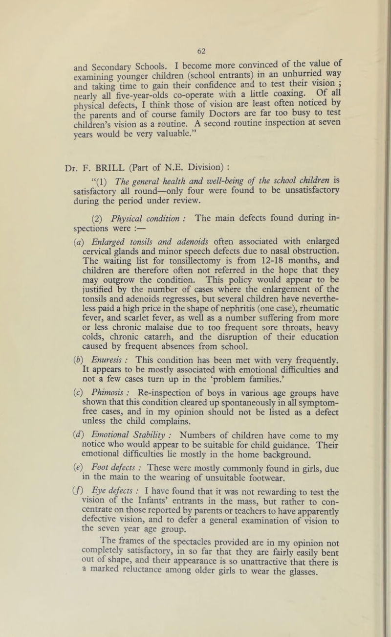 and Secondary Schools. I become more convinced of the value of examining younger children (school entrants) in an unhurried way and taking time to gain their confidence and to test their vision ; nearly all five-year-olds co-operate with a little coaxing. Of all physical defects, I think those of vision are least often noticed by the parents and of course family Doctors are far too busy to test children’s vision as a routine. A second routine inspection at seven years would be very valuable.” Dr. F. BRILL (Part of N.E. Division) : “(1) The general health and well-being of the school children is satisfactory all round—only four were found to be unsatisfactory during the period under review. (2) Physical condition : The main defects found during in- spections were :— (a) Enlarged tonsils and adenoids often associated with enlarged cervical glands and minor speech defects due to nasal obstruction. The waiting list for tonsillectomy is from 12-18 months, and children are therefore often not referred in the hope that they may outgrow the condition. This policy would appear to be justified by the number of cases where the enlargement of the tonsils and adenoids regresses, but several children have neverthe- less paid a high price in the shape of nephritis (one case), rheumatic fever, and scarlet fever, as well as a number suffering from more or less chronic malaise due to too frequent sore throats, heavy colds, chronic catarrh, and the disruption of their education caused by frequent absences from school. (b) Enuresis : This condition has been met with very frequently. It appears to be mostly associated with emotional difficulties and not a few cases turn up in the ‘problem families.’ (c) Phimosis : Re-inspection of boys in various age groups have shown that this condition cleared up spontaneously in all symptom- free cases, and in my opinion should not be listed as a defect unless the child complains. (d) Emotional Stability : Numbers of children have come to my notice who would appear to be suitable for child guidance. Their emotional difficulties lie mostly in the home background. (e) Foot defects : These were mostly commonly found in girls, due in the main to the wearing of unsuitable footwear. (/) Fye defects : I have found that it was not rewarding to test the vision of the Infants’ entrants in the mass, but rather to con- centrate on those reported by parents or teachers to have apparently defective vision, and to defer a general examination of vision to the seven year age group. The frames of the spectacles provided are in my opinion not completely satisfactory, in so far that they are fairly easily bent out of shape, and their appearance is so unattractive that there is a marked reluctance among older girls to wear the glasses.