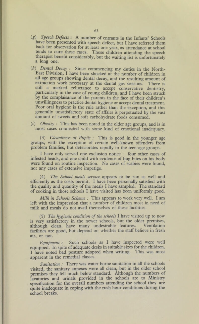 (8) Speech Defects : A number of entrants in the Infants’ Schools have been presented with speech defect, but I have referred them back for observation tor at least one year, as attendance at school tends to cure these cases. Those children attending the speech therapist benefit considerably, but the waiting list is unfortunately a long one. (h) Dental Decay : Since commencing my duties in the North- East Division, I have been shocked at the number of children in all age groups showing dental decay, and the resulting amount of extraction work necessary at the dental gas sessions. There is still a marked reluctance to accept conservative dentistry, particularly in the case of young children, and I have been struck by the complaisance of the parents in the face of their children’s unwillingness to practice dental hygiene or accept dental treatment. Poor oral hygiene is the rule rather than the exception, and this generally unsatisfactory state of affairs is perpetuated by the vast amount of sweets and soft carbohydrate foods consumed. (0 Obesity : This has been noted in the older age groups, and is in most cases connected with some kind of emotional inadequacy. (3) Cleanliness of Pupils : This is good in the younger age groups, with the exception of certain well-known offenders from problem families, but deteriorates rapidly in the teen-age groups. I have only served one exclusion notice : four other cases of infested heads, and one child with evidence of bug bites on his body were found on routine inspection. No cases of scabies were found, nor any cases of extensive impetigo. (4) The School meals service appears to be run as well and efficiently as the costs permit. I have been personally satisfied with the quality and quantity of the meals I have sampled. The standard of cooking in those schools I have visited has been uniformly good. Milk in Schools Scheme : This appears to work very well. I am left with the impression that a number of children most in need of milk and meals do not avail themselves of these facilities. (5) The hygienic condition of the schools I have visited up to now is very satisfactory in the newer schools, but the older premises, although clean, have many undesirable features. Ventilation facilities are good, but depend on whether the staff believe in fresh air, or not. Equipment : Such schools as I have inspected were well equipped. In spite of adequate desks in suitable sizes for the children, I have noted bad posture adopted when writing. This was most apparent in the remedial classes. Sanitation : There was water borne sanitation in all the schools visited, the sanitary annexes were all clean, but in the older school premises they fell much below standard. Although the numbers of lavatories and urinals provided in the schools are to Ministry specification for the overall numbers attending the school they are quite inadequate in coping with the rush hour conditions during the school breaks.