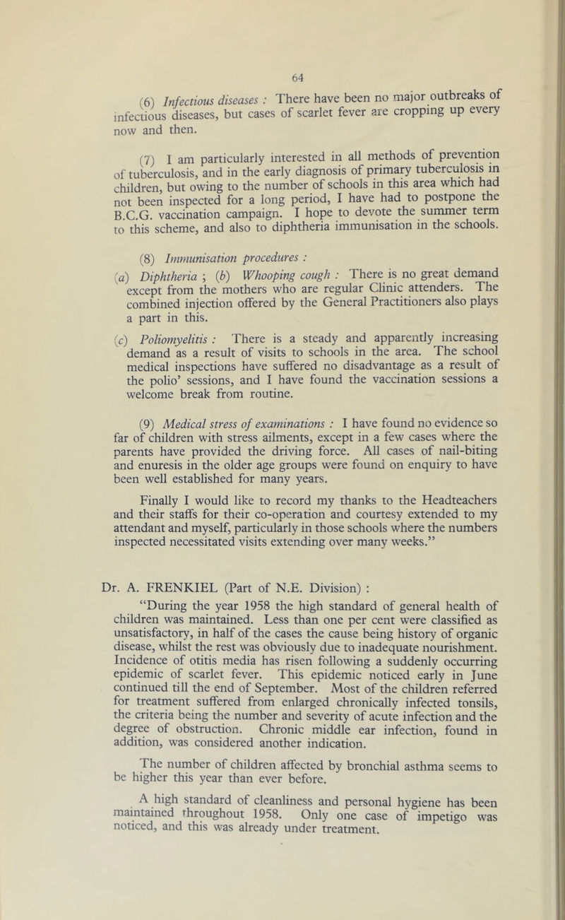 ,6) Infectious diseases : There have been no major outbreaks of infectious diseases, but cases of scarlet fever are cropping up every now and then. (7) I am particularly interested in all methods of prevention of tuberculosis, and in the early diagnosis of primary tuberculosis in children, but owing to the number of schools in this area which had not been inspected for a long period, I have had to postpone the B.C.G. vaccination campaign. I hope to devote the summer term to this scheme, and also to diphtheria immunisation in the schools. (8) Immunisation procedures : a) Diphtheria ; (b) Whooping cough : There is no great demand except from the mothers who are regular Clinic attenders. The combined injection offered by the General Practitioners also plays a part in this. (c) Poliomyelitis : There is a steady and apparently increasing demand as a result of visits to schools in the area. The school medical inspections have suffered no disadvantage as a result of the polio’ sessions, and I have found the vaccination sessions a welcome break from routine. (9) Medical stress of examinations : I have found no evidence so far of children with stress ailments, except in a few cases where the parents have provided the driving force. All cases of nail-biting and enuresis in the older age groups were found on enquiry to have been well established for many years. Finally I would like to record my thanks to the Headteachers and their staffs for their co-operation and courtesy extended to my attendant and myself, particularly in those schools where the numbers inspected necessitated visits extending over many weeks.” Dr. A. FRENKIEL (Part of N.E. Division) : “During the year 1958 the high standard of general health of children was maintained. Less than one per cent were classified as unsatisfactory, in half of the cases the cause being history of organic disease, whilst the rest was obviously due to inadequate nourishment. Incidence of otitis media has risen following a suddenly occurring epidemic of scarlet fever. This epidemic noticed early in June continued till the end of September. Most of the children referred for treatment suffered from enlarged chronically infected tonsils, the criteria being the number and severity of acute infection and the degree of obstruction. Chronic middle ear infection, found in addition, was considered another indication. The number of children affected by bronchial asthma seems to be higher this year than ever before. A high standard of cleanliness and personal hygiene has been maintained throughout 1958. Only one case of impetigo was noticed, and this was already under treatment.