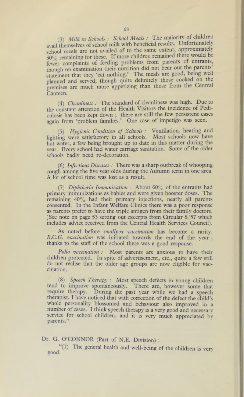 (3) Milk in Schools : School Meals : The majority of children avail themselves of school milk with beneficial results. Unfortunately school meals are not availed of to the same extent, approximately 50% remaining for these. If more children remained there would be fewer complaints of feeding problems from parents of entrants, though on examination their nutrition did not bear out the parents statement that they ‘eat nothing.’ The meals are good, being well planned and served, though quite definitely those cooked on the premises are much more appetizing than those from the Central Canteen. (4) Cleanliness : The standard of cleanliness was high. Due to the constant attention of the Health Visitors the incidence of Pedi- culosis has been kept down ; there are still the few persistent cases again from ‘problem families.’ One case of impetigo was seen. (5) Hygienic Condition of Schools : Ventilation, heating and lighting were satisfactory in all schools. Most schools now have hot water, a few being brought up to date in this matter during the year. Every school had water carriage sanitation. Some of the older schools badly need re-decoration. (6) Infectious Diseases : There was a sharp outbreak of whooping cough among the five year olds during the Autumn term in one area. A lot of school time was lost as a result. (7) Diphtheria Immunization : About 60% of the entrants had primary immunizations as babies and were given booster doses. The remaining 40% had their primary injections, nearly all parents consented. In the Infant Welfare Clinics there was a poor response as parents prefer to have the triple antigen from their family doctors. (See note on page 53 setting out excerpts from Circular 8/57 which includes advice received from the Central Health Services Council). As noted before smallpox vaccination has become a rarity. B.C.G. vaccination was initiated towards the end of the year ; thanks to the staff of the school there was a good response. Polio vaccination : Most parents are anxious to have their children protected. In spite of advertisement, etc., quite a few still do not realise that the older age groups are now eligible for vac- cination. (8) Speech Therapy : Most speech defects in young children tend to improve spontaneously. There are, however some that require therapy. During the past year while we had a speech therapist, I have noticed that with correction of the defect the child’s whole personality blossomed and behaviour also improved in a number of cases. I think speech therapy is a very good and necessary- service lor school children, and it is very much appreciated bv parents.” Dr. G. O’CONNOR (Part of N.E. Division) : (1) The general health and well-being of the children is verv good.