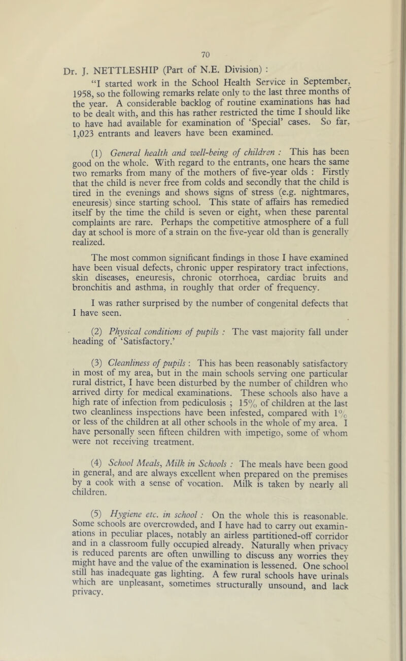 Dr. J. NETTLESHIP (Part of N.E. Division) : “I started work in the School Health Service in September. 1958, so the following remarks relate only to the last three months ot the year. A considerable backlog of routine examinations has had to be dealt with, and this has rather restricted the time I should like to have had available for examination of ‘Special’ cases. So tar. 1,023 entrants and leavers have been examined. (1) General health and well-being of children : This has been good on the whole. With regard to the entrants, one hears the same two remarks from many of the mothers of five-year olds : Firstly that the child is never free from colds and secondly that the child is tired in the evenings and shows signs of stress (e.g. nightmares, eneuresis) since starting school. This state of affairs has remedied itself by the time the child is seven or eight, when these parental complaints are rare. Perhaps the competitive atmosphere of a full day at school is more of a strain on the five-year old than is generally realized. The most common significant findings in those I have examined have been visual defects, chronic upper respiratory tract infections, skin diseases, eneuresis, chronic otorrhoea, cardiac bruits and bronchitis and asthma, in roughly that order of frequency. I was rather surprised by the number of congenital defects that I have seen. (2) Physical conditions of pupils : The vast majority fall under heading of ‘Satisfactory.’ (3) Cleanliness of pupils : This has been reasonably satisfactory in most of my area, but in the main schools serving one particular rural district, I have been disturbed by the number of children who arrived dirty for medical examinations. These schools also have a high rate of infection from pediculosis ; 15% of children at the last two cleanliness inspections have been infested, compared with l°e or less of the children at all other schools in the whole of my area. I have personally seen fifteen children with impetigo, some of whom were not receiving treatment. (4) School Meals, Milk in Schools : The meals have been good in general, and are always excellent when prepared on the premises by a cook with a sense of vocation. Milk is taken bv nearlv all children. (5) Hygiene etc. in school: On the whole this is reasonable. Some schools are overcrowded, and I have had to carry out examin- ations in peculiar places, notably an airless partitioned-off corridor and in a classroom fully occupied already. Naturally when privacy is reduced parents are often unwilling to discuss any worries thev might have and the value of the examination is lessened. One school stjJ! J^as inadequate gas lighting. A few rural schools have urinals which are unpleasant, sometimes structurally unsound, and lack privacy.