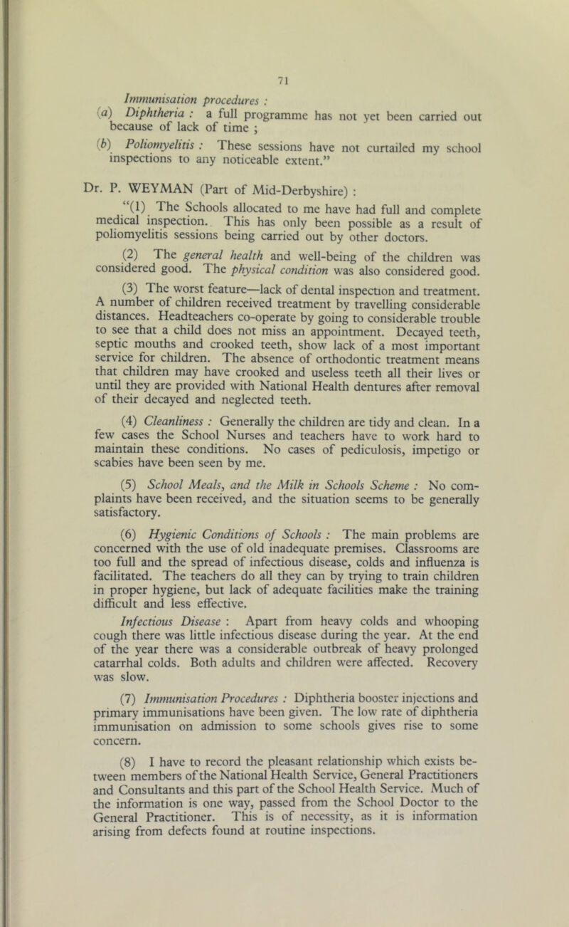 Immunisation procedures : ■a) Diphtheria : a full programme has not yet been carried out because of lack of time ; \b) Poliomyelitis : These sessions have not curtailed my school inspections to any noticeable extent.” Dr. P. WEYMAN (Part of Mid-Derbyshire) : (1) The Schools allocated to me have had full and complete medical inspection. This has only been possible as a result of poliomyelitis sessions being carried out by other doctors. (2) The general health and well-being of the children was considered good. The physical condition was also considered good. (3) The worst feature—lack of dental inspection and treatment. A number of children received treatment by travelling considerable distances. Headteachers co-operate by going to considerable trouble to see that a child does not miss an appointment. Decayed teeth, septic mouths and crooked teeth, show lack of a most important service for children. The absence of orthodontic treatment means that children may have crooked and useless teeth all their lives or until they are provided with National Health dentures after removal of their decayed and neglected teeth. (4) Cleanliness : Generally the children are tidy and clean. In a few cases the School Nurses and teachers have to work hard to maintain these conditions. No cases of pediculosis, impetigo or scabies have been seen by me. (5) School Meals, and the Milk in Schools Scheme : No com- plaints have been received, and the situation seems to be generally satisfactory. (6) Hygienic Conditions of Schools : The main problems are concerned with the use of old inadequate premises. Classrooms are too full and the spread of infectious disease, colds and influenza is facilitated. The teachers do all they can by trying to train children in proper hygiene, but lack of adequate facilities make the training difficult and less effective. Infectious Disease : Apart from heavy colds and whooping cough there was little infectious disease during the year. At the end of the year there was a considerable outbreak of heavy prolonged catarrhal colds. Both adults and children were affected. Recovery was slow. (7) Immunisation Procedures : Diphtheria booster injections and primary immunisations have been given. The low rate of diphtheria immunisation on admission to some schools gives rise to some concern. (8) I have to record the pleasant relationship which exists be- tween members of the National Health Service, General Practitioners and Consultants and this part of the School Health Service. Much of the information is one way, passed from the School Doctor to the General Practitioner. This is of necessity, as it is information arising from defects found at routine inspections.