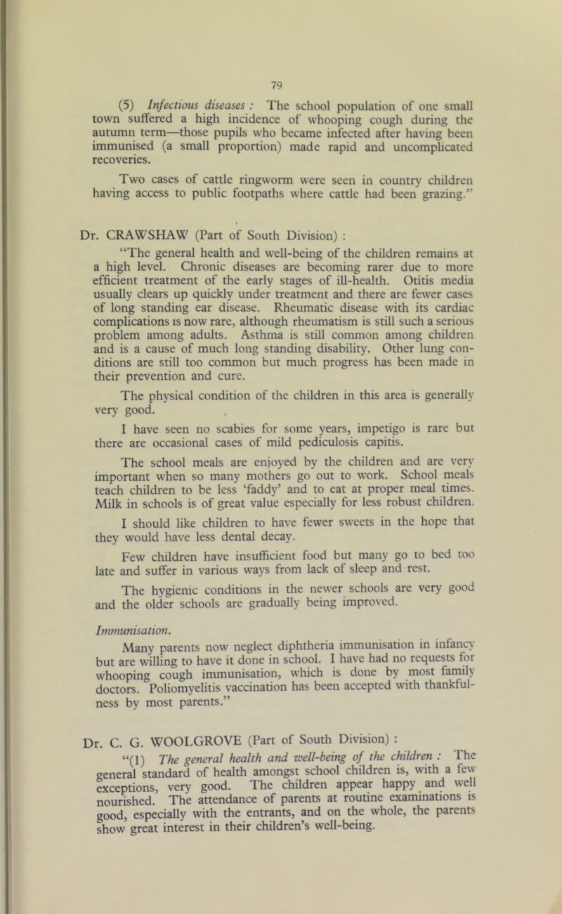 (5) Infectious diseases : The school population of one small town suffered a high incidence of whooping cough during the autumn term—those pupils who became infected after having been immunised (a small proportion) made rapid and uncomplicated recoveries. Two cases of cattle ringworm were seen in country children having access to public footpaths where cattle had been grazing.” Dr. CRAWSHAW (Part of South Division) : “The general health and well-being of the children remains at a high level. Chronic diseases are becoming rarer due to more efficient treatment of the early stages of ill-health. Otitis media usually clears up quickly under treatment and there are fewer cases of long standing ear disease. Rheumatic disease with its cardiac complications is now rare, although rheumatism is still such a serious problem among adults. Asthma is still common among children and is a cause of much long standing disability. Other lung con- ditions are still too common but much progress has been made in their prevention and cure. The physical condition of the children in this area is generally very good. I have seen no scabies for some years, impetigo is rare but there are occasional cases of mild pediculosis capitis. The school meals are enjoyed by the children and are very important when so many mothers go out to work. School meals teach children to be less ‘faddy’ and to eat at proper meal times. Milk in schools is of great value especially for less robust children. I should like children to have fewer sweets in the hope that they would have less dental decay. Few children have insufficient food but many go to bed too late and suffer in various ways from lack of sleep and rest. The hygienic conditions in the newer schools are very good and the older schools are gradually being improved. Immunisation. Many parents now neglect diphtheria immunisation in infancy but are willing to have it done in school. I have had no requests for whooping cough immunisation, which is done by most famil\ doctors. Poliomyelitis vaccination has been accepted with thankful- ness by most parents.” Dr. C. G. WOOLGROVE (Part of South Division) : “(1) The general health and well-being of the children : The general standard of health amongst school children is, with a few exceptions, very good. The children appear happy and well nourished. The attendance of parents at routine examinations is good, especially with the entrants, and on the whole, the parents show great interest in their children’s well-being.