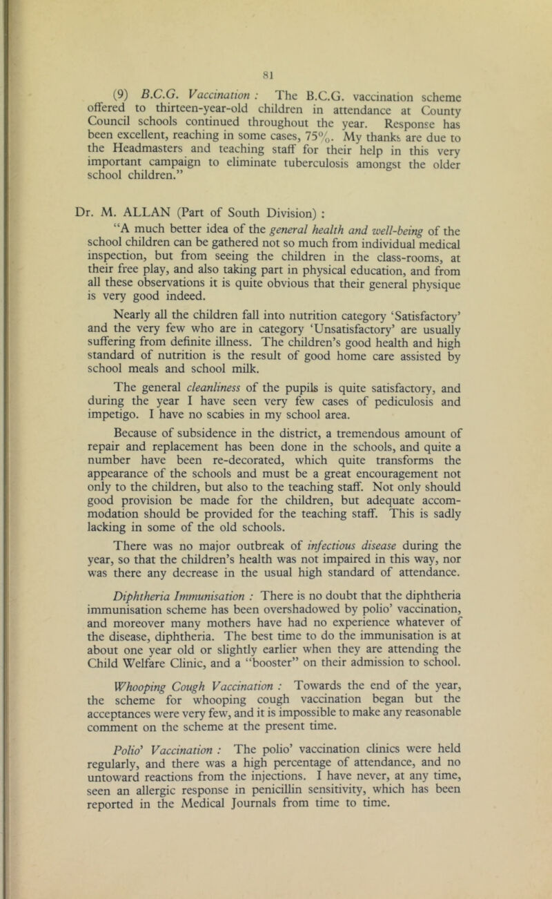 ai (9) B.C.G. Vaccination: 1 he B.C.G. vaccination scheme offered to thirteen-year-old children in attendance at County Council schools continued throughout the year. Response has been excellent, reaching in some cases, 75%. My thanks are due to the Headmasters and teaching staff for their help in this very important campaign to eliminate tuberculosis amongst the older school children.” Dr. M. ALLAN (Part of South Division) : “A much better idea of the general health and well-being of the school children can be gathered not so much from individual medical inspection, but from seeing the children in the class-rooms, at their free play, and also taking part in physical education, and from all these observations it is quite obvious that their general physique is very good indeed. Nearly all the children fall into nutrition category ‘Satisfactory’ and the very few who are in category ‘Unsatisfactory’ are usually suffering from definite illness. The children’s good health and high standard of nutrition is the result of good home care assisted by school meals and school milk. The general cleanliness of the pupils is quite satisfactory, and during the year I have seen very few cases of pediculosis and impetigo. I have no scabies in my school area. Because of subsidence in the district, a tremendous amount of repair and replacement has been done in the schools, and quite a number have been re-decorated, which quite transforms the appearance of the schools and must be a great encouragement not only to the children, but also to the teaching staff. Not only should good provision be made for the children, but adequate accom- modation should be provided for the teaching staff. This is sadly lacking in some of the old schools. There was no major outbreak of infectious disease during the year, so that the children’s health was not impaired in this way, nor was there any decrease in the usual high standard of attendance. Diphtheria Immunisation : There is no doubt that the diphtheria immunisation scheme has been overshadowed by polio’ vaccination, and moreover many mothers have had no experience whatever of the disease, diphtheria. The best time to do the immunisation is at about one year old or slightly earlier when they are attending the Child Welfare Clinic, and a “booster” on their admission to school. Whooping Cough Vaccination : Towards the end of the year, the scheme for whooping cough vaccination began but the acceptances were very few, and it is impossible to make any reasonable comment on the scheme at the present time. Polio’ Vaccination : The polio’ vaccination clinics were held regularly, and there was a high percentage of attendance, and no untoward reactions from the injections. I have never, at any time, seen an allergic response in penicillin sensitivity, which has been reported in the Medical Journals from time to time.